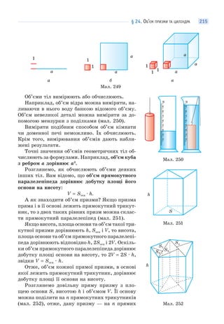 § 24. ОБ’ЄМ ПРИЗМИ ТА ЦИЛІНДРА 215
1
а
1
1
а
а
1
1 1 а
а
а
а б в
Мал. 249
Об’єми тіл вимірюють або обчислюють.
Наприклад, об’єм відра можна виміряти, на-
ливаючи в нього воду банкою відомого об’єму.
Об’єм невеликої деталі можна виміряти за до-
помогою мензурки з поділками (мал. 250).
Виміряти подібним способом об’єм кімнати
чи доменної печі неможливо. Їх обчислюють.
Крім того, вимірювання об’ємів дають набли-
жені результати.
Точні значення об’ємів геометричних тіл об-
числюють за формулами. Наприклад, об’єм куба
з ребром а дорівнює a3
.
Розглянемо, як обчислюють об’єми деяких
інших тіл. Вам відомо, що об’єм прямокутного
паралелепіпеда дорівнює добутку площі його
основи на висоту:
V = Sосн · h.
А як знаходити об’єм призми? Якщо призма
пряма і в її основі лежить прямокутний трикут-
ник, то з двох таких рівних призм можна склас-
ти прямокутний паралелепіпед (мал. 251).
Якщо висота, площа основи та об’єм такої три-
кутної призми дорівнюють h, Sосн і V, то висота,
площа основи та об’єм прямокутного паралелепі-
педа дорівнюють відповідно h, 2Sосн і 2V. Оскіль-
ки об’єм прямокутного паралелепіпеда дорівнює
добутку площі основи на висоту, то 2V = 2S · h,
звідки V = Sосн · h.
Отже, об’єм кожної прямої призми, в основі
якої лежить прямокутний трикутник, дорівнює
добутку площі її основи на висоту.
Розглянемо довільну пряму призму з пло-
щею основи S, висотою h і об’ємом V. Її основу
можна поділити на n прямокутних трикутників
(мал. 252), отже, дану призму — на n прямих
Мал. 250
Мал. 251
S
h
Мал. 252
Sn
S3
S1
S2
h
 