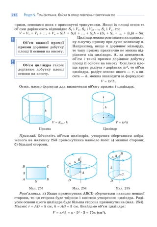 РОЗДІЛ 5. ТІЛА ОБЕРТАННЯ. ОБ’ЄМИ ТА ПЛОЩІ ПОВЕРХОНЬ ГЕОМЕТРИЧНИХ ТІЛ216
призм, основами яких є прямокутні трикутники. Якщо їх площі основ та
об’єми дорівнюють відповідно S1 і V1, S2 і V2, ..., Sn і Vn, то:
V = V1 + V2 + ... + Vn = S1h + S2h + ... + Snh = (S1 + S2 + ... + Sn)h = Sh.
Циліндр можна розглядати як правиль-
ну n-кутну призму при дуже великому n.
Наприклад, якщо n дорівнює мільярду,
то таку призму практично не можна від-
різнити від циліндра. А, за доведеним,
об’єм і такої призми дорівнює добутку
площі її основи на висоту. Оскільки пло-
ща круга радіуса r дорівнює πr2
, то об’єм
циліндра, радіус основи якого — r, а ви-
сота — h, можна знаходити за формулою:
V = πr2
h.
Отже, маємо формули для визначення об’єму призми і циліндра:
h
V = Sосн · h
h
r
V = πr2
h
Призма Циліндр
Приклад. Обчисліть об’єми циліндрів, утворених обертанням зобра-
женого на малюнку 253 прямокутника навколо його: а) меншої сторони;
б) більшої сторони.
3
5
А
В С
D
3
5
C
В
A
D
3
5
А
В
С
D
Мал. 253 Мал. 254 Мал. 255
Розв’язання. а) Якщо прямокутник АВСD обертається навколо меншої
сторони, то ця сторона буде твірною і висотою утвореного циліндра. Раді-
усом основи цього циліндра буде більша сторона прямокутника (мал. 254).
Маємо: r = AD = 5 см, h = AB = 3 см. Знайдемо об’єм циліндра:
V = πr2
h = π · 52
· 3 = 75π (см3
).
Об’єм кожної прямої
призми дорівнює добутку
площі її основи на висоту.
Об’єм циліндра також
дорівнює добутку площі
основи на висоту.
 