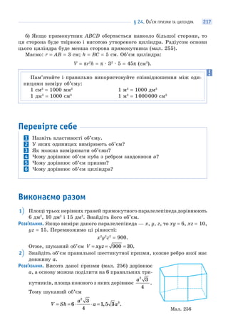 § 24. ОБ’ЄМ ПРИЗМИ ТА ЦИЛІНДРА 217
б) Якщо прямокутник АВСD обертається навколо більшої сторони, то
ця сторона буде твірною і висотою утвореного циліндра. Радіусом основи
цього циліндра буде менша сторона прямокутника (мал. 255).
Маємо: r = AB = 3 см; h = BC = 5 см. Об’єм циліндра:
V = πr2
h = π · 32
· 5 = 45π (см3
).
Перевірте себе
1 Назвіть властивості об’єму.
2 У яких одиницях вимірюють об’єм?
3 Як можна вимірювати об’єми?
4 Чому дорівнює об’єм куба з ребром завдовжки a?
5 Чому дорівнює об’єм призми?
6 Чому дорівнює об’єм циліндра?
Виконаємо разом
1 Площі трьох нерівних граней прямокутного паралелепіпеда дорівнюють
6 дм2
, 10 дм2
і 15 дм2
. Знайдіть його об’єм.
РОЗВ’ЯЗАННЯ. Якщо виміри даного паралелепіпеда — x, y, z, то xy = 6, xz = 10,
yz = 15. Перемножимо ці рівності:
x2
y2
z2
= 900.
Отже, шуканий об’єм V xyz= = =900 30.
2 Знайдіть об’єм правильної шестикутної призми, кожне ребро якої має
довжину a.
РОЗВ’ЯЗАННЯ. Висота даної призми (мал. 256) дорівнює
a, а основу можна поділити на 6 правильних три-
кутників, площа кожного з яких дорівнює
a2
3
4
.
Тому шуканий об’єм
V Sh
a
a a= = ⋅ ⋅ =6
3
4
1 5 3
2
3
, .
Пам’ятайте і правильно використовуйте співвідношення між оди-
ницями виміру об’єму:
1 см3
= 1000 мм3
1 м3
= 1000 дм3
1 дм3
= 1000 см3
1 м3
= 1000000 см3
Мал. 256
 