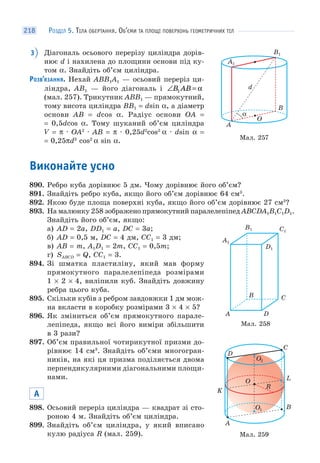 РОЗДІЛ 5. ТІЛА ОБЕРТАННЯ. ОБ’ЄМИ ТА ПЛОЩІ ПОВЕРХОНЬ ГЕОМЕТРИЧНИХ ТІЛ218
3 Діагональ осьового перерізу циліндра дорів-
нює d і нахилена до площини основи під ку-
том α. Знайдіть об’єм циліндра.
РОЗВ’ЯЗАННЯ. Нехай ABB1A1 — осьовий переріз ци-
ліндра, AB1 — його діагональ і ∠ =B AB1 α
(мал. 257). Трикутник ABB1 — прямокутний,
тому висота циліндра BB1 = dsin α, а діаметр
основи AB = dcos α. Радіус основи OA =
= 0,5dcos α. Тому шуканий об’єм циліндра
V = π · OA2
· AB = π · 0,25d2
cos2
α · dsin α =
= 0,25πd3
cos2
α sin α.
Виконайте усно
890. Ребро куба дорівнює 5 дм. Чому дорівнює його об’єм?
891. Знайдіть ребро куба, якщо його об’єм дорівнює 64 см3
.
892. Якою буде площа поверхні куба, якщо його об’єм дорівнює 27 см3
?
893. На малюнку 258 зображено прямокутний паралелепіпед ABCDA1B1C1D1.
Знайдіть його об’єм, якщо:
а) AD = 2a, DD1 = a, DC = 3a;
б) AD = 0,5 м, DC = 4 дм, CC1 = 3 дм;
в) AB = m, A1D1 = 2m, CC1 = 0,5m;
г) SABCD = Q, CC1 = 3.
894. Зі шматка пластиліну, який мав форму
прямокутного паралелепіпеда розмірами
1 × 2 × 4, виліпили куб. Знайдіть довжину
ребра цього куба.
895. Скільки кубів з ребром завдовжки 1 дм мож-
на вкласти в коробку розмірами 3 × 4 × 5?
896. Як зміниться об’єм прямокутного парале-
лепіпеда, якщо всі його виміри збільшити
в 3 рази?
897. Об’єм правильної чотирикутної призми до-
рівнює 14 см3
. Знайдіть об’єми многогран-
ників, на які ця призма поділяється двома
перпендикулярними діагональними площи-
нами.
А
898. Осьовий переріз циліндра — квадрат зі сто-
роною 4 м. Знайдіть об’єм циліндра.
899. Знайдіть об’єм циліндра, у який вписано
кулю радіуса R (мал. 259).
Мал. 257
α
A
O
d
B
A1
B1
Мал. 258
A D
CB
A1
B1 C1
D1
O
K
L
C
D
А
O1 В
R
O2
Мал. 259
 