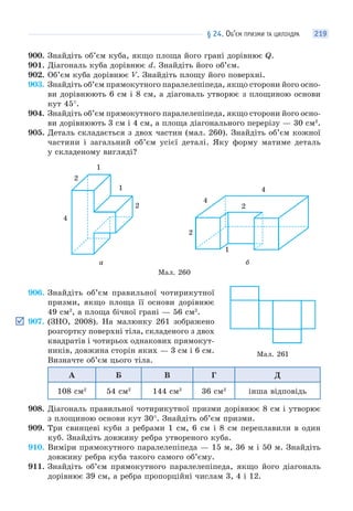 § 24. ОБ’ЄМ ПРИЗМИ ТА ЦИЛІНДРА 219
900. Знайдіть об’єм куба, якщо площа його грані дорівнює Q.
901. Діагональ куба дорівнює d. Знайдіть його об’єм.
902. Об’єм куба дорівнює V. Знайдіть площу його поверхні.
903. Знайдіть об’єм прямокутного паралелепіпеда, якщо сторони його осно-
ви дорівнюють 6 см і 8 см, а діагональ утворює з площиною основи
кут 45°.
904. Знайдіть об’єм прямокутного паралелепіпеда, якщо сторони його осно-
ви дорівнюють 3 см і 4 см, а площа діагонального перерізу — 30 см2
.
905. Деталь складається з двох частин (мал. 260). Знайдіть об’єм кожної
частини і загальний об’єм усієї деталі. Яку форму матиме деталь
у складеному вигляді?
4
2
1
1
2
4
4
1
2
2
а б
Мал. 260
906. Знайдіть об’єм правильної чотирикутної
призми, якщо площа її основи дорівнює
49 см2
, а площа бічної грані — 56 см2
.
907. (ЗНО, 2008). На малюнку 261 зображено
розгортку поверхні тіла, складеного з двох
квадратів і чотирьох однакових прямокут-
ників, довжина сторін яких — 3 см і 6 см.
Визначте об’єм цього тіла.
А Б В Г Д
108 см2
54 см2
144 см2
36 см2
інша відповідь
908. Діагональ правильної чотирикутної призми дорівнює 8 см і утворює
з площиною основи кут 30°. Знайдіть об’єм призми.
909. Три свинцеві куби з ребрами 1 см, 6 см і 8 см переплавили в один
куб. Знайдіть довжину ребра утвореного куба.
910. Виміри прямокутного паралелепіпеда — 15 м, 36 м і 50 м. Знайдіть
довжину ребра куба такого самого об’єму.
911. Знайдіть об’єм прямокутного паралелепіпеда, якщо його діагональ
дорівнює 39 см, а ребра пропорційні числам 3, 4 і 12.
Мал. 261
 