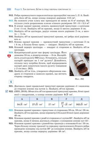 РОЗДІЛ 5. ТІЛА ОБЕРТАННЯ. ОБ’ЄМИ ТА ПЛОЩІ ПОВЕРХОНЬ ГЕОМЕТРИЧНИХ ТІЛ220
912. Ребра прямокутного паралелепіпеда пропорційні числам 1, 2 і 4. Знай-
діть його об’єм, якщо площа поверхні дорівнює 112 см2
.
913. На кожного учня класу має припадати не менш як 6 м3
повітря. На
скільки учнів розрахована класна кімната розмірами 10 × 6 × 3,5 м?
914. В основі прямої призми лежить прямокутний трикутник з катетами
2 см і 5 см. Знайдіть об’єм призми, якщо її висота дорівнює 3 см.
915. Знайдіть об’єм циліндра, радіус основи якого дорівнює 2 см, а висо-
та — 5 см.
916. Знайдіть об’єм правильної трикутної призми, всі ребра якої дорівню-
ють a.
917. Основа прямої призми — прямокутний трикутник з катетами 3 см
і 4 см, а більша бічна грань — квадрат. Знайдіть об’єм призми.
918. Осьовий переріз циліндра — квадрат зі стороною a. Знайдіть об’єм
циліндра.
919. Кондитерський рулет має форму циліндра. Його
довжина 18 см, а діаметр основи — 8 см. Калорій-
ність усього рулету 960 ккал. Установіть, скільки
калорій припадає на 1 см3
рулету? Дізнайтеся,
скільки часу потрібно бігати, щоб відпрацювати
калорії двох шматочків такого рулету товщиною
у 2 см (мал. 262).
920. Знайдіть об’єм тіла, утвореного обертанням ква-
драта зі стороною a навколо прямої, що містить
сторону квадрата.
Б
921. Діагональ грані правильної трикутної призми дорівнює d і нахилена
до сторони основи під кутом α. Знайдіть об’єм призми.
922. (ЗНО, 2018). Обчисліть об’єм правильної трикутної призми, бічні грані
якої є квадратами, а площа основи дорівнює 9 3 см2
.
А Б В Г Д
54 3 см3
27 3 см3
27 см3
27
2
3 см3
162 3 см3
923. Основою прямої призми є трикутник зі сторонами 10 см, 10 см і 16 см.
Знайдіть об’єм призми, якщо периметр її більшої бічної грані дорівнює
48 см.
924. Основою прямої призми є ромб зі стороною a і кутом 60°. Знайдіть об’єм
призми, якщо її менша діагональ утворює з площиною основи кут 45°.
925. Основою прямої призми є рівнобічна трапеція з основами 6 см і 10 см.
Через більшу основу трапеції та середину протилежного бічного ребра
проведено площину під кутом 30° до площини основи. Знайдіть об’єм
призми, якщо площа перерізу дорівнює 48 см2
.
Мал. 262
 