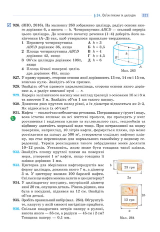 § 24. ОБ’ЄМ ПРИЗМИ ТА ЦИЛІНДРА 221
926. (ЗНО, 2016). На малюнку 263 зображено циліндр, радіус основи яко-
го дорівнює 6, а висота — h. Чотирикутник ABCD — осьовий переріз
цього циліндра. До кожного початку речення (1–4) доберіть його за-
кінчення (А–Д) так, щоб утворилося правильне твердження.
1 Периметр чотирикутника
ABCD дорівнює 36, якщо
2 Площа чотирикутника ABCD
дорівнює 42, якщо
3 Об’єм циліндра дорівнює 108π,
якщо
4 Площа бічної поверхні цилін-
дра дорівнює 48π, якщо
А h = 3
Б h = 3,5
В h = 4
Г h = 4,5
Д h = 6
927. У пряму призму, сторони основи якої дорівнюють 13 см, 14 см і 15 см,
вписано кулю. Знайдіть об’єм призми.
928. Знайдіть об’єм прямого паралелепіпеда, сторона основи якого дорів-
нює a, а радіус вписаної кулі — r.
929. Переріз залізничного насипу має вигляд трапеції з основами 18 м і 8 м
та висотою 3 м. Знайдіть об’єм 1 км такого насипу.
930. Довжини двох круглих колод рівні, а їх діаметри відносяться як 2:3.
Як відносяться їх об’єми?
931. Нафта — екологічно небезпечна речовина. Потрапивши у ґрунт і воду,
вона істотно впливає на всі життєві процеси, що проходять у них:
розчинення і виділення кисню та вуглекислого газу, теплообмін та
відбивну здатність морської води тощо. При потраплянні на водну
поверхню, наприклад, 10 літрів нафти, формується пляма, що може
розтікатися на площу до 500 м2
, утворюючи суцільну нафтову плів-
ку, що стає перешкодою для нормального газообміну у водному се-
редовищі. Термін розкладання такого забруднення може досягати
10–12 років. Установіть, якою може бути товщина такої плівки.
932. Знайдіть площу круглої плями на поверхні
моря, утвореної 1 м3
нафти, якщо товщина її
плівки дорівнює 1 мм.
933. Цистерна для зберігання нафтопродуктів має
форму циліндра, довжина якого 7 м, а діаметр
3 м. У цистерну вилили 100 барелей нафти.
Скільки ще нафти можна залити в цю цистерну?
934. У циліндричну посудину, внутрішній діаметр
якої 20 см, опущено деталь. Рівень рідини, яка
була в посудині, піднявся на 12 см. Знайдіть
об’єм деталі.
935. Зробітьправильнийвибір(мал. 264).Обґрунтуй-
те, капусту у якій ємності вигідніше придбати.
936. Скільки квадратних метрів паперу в рулоні,
висота якого — 85 см, а радіуси — 45 см і 2 см?
Товщина паперу — 0,1 мм.
h
A
D
С
В
Мал. 263
13 грн
2b
a
23 грн
2a
b
Мал. 264
 