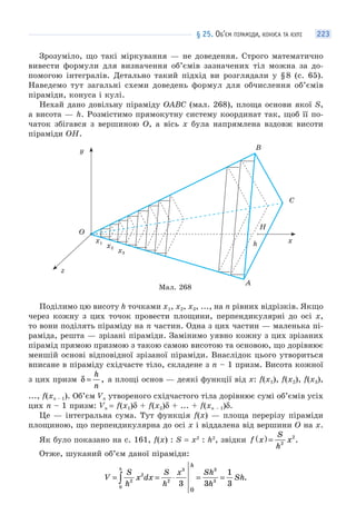 § 25. ОБ’ЄМ ПІРАМІДИ, КОНУСА ТА КУЛІ 223
Зрозуміло, що такі міркування — не доведення. Строго математично
вивести формули для визначення об’ємів зазначених тіл можна за до-
помогою інтегралів. Детально такий підхід ви розглядали у §8 (с. 65).
Наведемо тут загальні схеми доведень формул для обчислення об’ємів
піраміди, конуса і кулі.
Нехай дано довільну піраміду OABC (мал. 268), площа основи якої S,
а висота — h. Розмістимо прямокутну систему координат так, щоб її по-
чаток збігався з вершиною O, а вісь x була напрямлена вздовж висоти
піраміди OH.
Мал. 268
A
xh
z
x1
x2
x3
y B
C
H
O
Поділимо цю висоту h точками x1, x2, x3, ..., на n рівних відрізків. Якщо
через кожну з цих точок провести площини, перпендикулярні до осі x,
то вони поділять піраміду на n частин. Одна з цих частин — маленька пі-
раміда, решта — зрізані піраміди. Замінимо уявно кожну з цих зрізаних
пірамід прямою призмою з такою самою висотою та основою, що дорівнює
меншій основі відповідної зрізаної піраміди. Внаслідок цього утвориться
вписане в піраміду східчасте тіло, складене з n – 1 призм. Висота кожної
з цих призм δ =
h
n
, а площі основ — деякі функції від x: f(x1), f(x2), f(x3),
..., f(xn – 1). Об’єм Vn утвореного східчастого тіла дорівнює сумі об’ємів усіх
цих n – 1 призм: Vn = f(x1)δ + f(x2)δ + ... + f(xn – 1)δ.
Це — інтегральна сума. Тут функція f(x) — площа перерізу піраміди
площиною, що перпендикулярна до осі x і віддалена від вершини O на x.
Як було показано на с. 161, f(x) : S = x2
: h2
, звідки f x
S
h
x( ) = 2
2
.
Отже, шуканий об’єм даної піраміди:
V
S
h
x dx
S
h
x Sh
h
Sh
h
h
= = ⋅ = =∫ 2
2
0
2
3 3
3
3 3
1
3
0
.
 