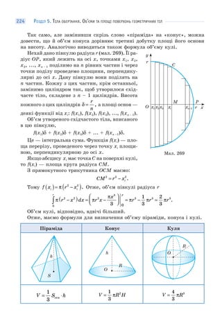 РОЗДІЛ 5. ТІЛА ОБЕРТАННЯ. ОБ’ЄМИ ТА ПЛОЩІ ПОВЕРХОНЬ ГЕОМЕТРИЧНИХ ТІЛ224
Так само, але замінивши скрізь слово «піраміда» на «конус», можна
довести, що й об’єм конуса дорівнює третині добутку площі його основи
на висоту. Аналогічно виводиться також формула об’єму кулі.
Нехай дано півкулю радіуса r (мал. 269). Її ра-
діус OP, який лежить на осі x, точками x1, x2,
x3, ..., xn – 1 поділимо на n рівних частин і через
точки поділу проведемо площини, перпендику-
лярні до осі x. Дану півкулю вони поділять на
n частин. Кожну з цих частин, крім останньої,
замінимо циліндром так, щоб утворилося схід-
часте тіло, складене з n – 1 циліндрів. Висота
кожного з цих циліндрів δ =
r
n
, а площі основ —
деякі функції від xi: f(x1), f(x2), f(x3), ..., f(xn – 1).
Об’єм утвореного східчастого тіла, вписаного
в цю півкулю,
f(x1)δ + f(x2)δ + f(x3)δ + ... + f(xn –1)δ.
Це — інтегральна сума. Функція f(xi) — пло-
ща перерізу, проведеного через точку xi площи-
ною, перпендикулярною до осі x.
Якщо абсцису xi має точка C на поверхні кулі,
то f(xi) — площа круга радіуса CM.
З прямокутного трикутника OCM маємо:
CM r xi
2 2 2
= − .
Тому f x r xi i( )= −( )π 2 2
. Отже, об’єм півкулі радіуса r
π π
π
π π πr x dx r x
x
r r r
r r
2 2
0
2
3
3 3 3
3
1
3
2
30
−( ) = −
⎛
⎝⎜
⎞
⎠⎟ = − =∫ .
Об’єм кулі, відповідно, вдвічі більший.
Отже, маємо формули для визначення об’єму піраміди, конуса і кулі.
Піраміда Конус Куля
h
S
O
h
R
O
R
V S h= ⋅
1
3
осн
V R H=
1
3
2
π V R=
4
3
3
π
Мал. 269
M
xr
r
x1 x2x3 xi xn–1
y
C
P
O
 