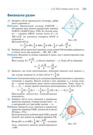 § 25. ОБ’ЄМ ПІРАМІДИ, КОНУСА ТА КУЛІ 225
Виконаємо разом
1 Знайдіть об’єм правильного октаедра, ребро
якого дорівнює a.
РОЗВ’ЯЗАННЯ. Правильний октаедр PABCDK —
об’єднання двох рівних правильних пірамід:
PABCD і KABCD (мал. 270). Їх спільна осно-
ва — квадрат ABCD, площа якого S = a2
;
PK a= 2 як діагональ квадрата APCK зі
стороною a.
Шуканий об’єм:
V S PO S KO S PK a a a= ⋅ + ⋅ = ⋅ = ⋅ =
1
3
1
3
1
3
1
3
2
2
3
2 3
.
2 Знайдіть об’єм трикутної піраміди, якщо кожне її бічне ребро дорівнює a,
а плоскі кути при вершині — 60°, 90° і 90°.
РОЗВ’ЯЗАННЯ. Візьмемо за основу піраміди її грань, яка є рівностороннім три-
кутником.
Його площа S
a
=
2
3
4
, а висота піраміди — a. Тому об’єм піраміди
V
a
a a= ⋅ ⋅ =
1
3
3
4
3
12
2
3
.
3 Доведіть, що коли многогранник, описаний навколо кулі радіуса r,
має площу поверхні S, то його об’єм V Sr=
1
3
.
РОЗВ’ЯЗАННЯ. Сполучимо центр кулі з кожною вершиною описаного n-гранника,
дістанемо n пірамід. Висота кожної з них дорівнює r, а площа осно-
ви — площі відповідної грані даного многогранника. Тому, якщо S1,
S2, ..., Sn — площі граней описаного многогранника, то його об’єм
V S r S r S r r S S S Srn n= + + … + = + + … +( )=
1
3
1
3
1
3
1
3
1
3
1 2 1 2 .
Пригадайте аналогічну планиметричну
властивість.
4 Знайдіть об’єм кулі, вписаної в правильну
трикутну піраміду, сторона основи якої — a,
а двогранний кут при ребрі основи — α.
РОЗВ’ЯЗАННЯ. Центр O1 кулі, вписаної в правильну
трикутну піраміду PABC, лежить на її висоті
PO (мал. 271).
Куля дотикається до бічної грані PAB у деякій
точці K, яка лежить на апофемі піраміди PM.
Якщо AB = a, то OM MC
a
= =
1
3
3
6
, як радіус
кола, описаного навколо рівностороннього
ABC.
Мал. 270
A
O
B
K
C
P
D
Мал. 271
O1
A
O
B
K
C
P
M
 
