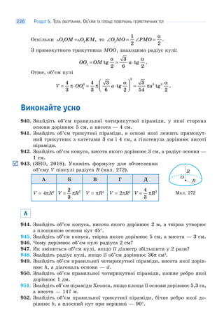 РОЗДІЛ 5. ТІЛА ОБЕРТАННЯ. ОБ’ЄМИ ТА ПЛОЩІ ПОВЕРХОНЬ ГЕОМЕТРИЧНИХ ТІЛ226
Оскільки  O OM O KM1 1= , то ∠ = ∠ =O MO PMO1
1
2 2
α
.
З прямокутного трикутника MOO1 знаходимо радіус кулі:
OO OM a1
2
3
6 2
= = ⋅tg tg .
α α
Отже, об’єм кулі
V OO a a= ⋅ = ⋅
⎛
⎝⎜
⎞
⎠⎟ =
4
3
4
3
3
6 2
3
54 21
3
3
3 3
π π
α
π
α
tg tg .
Виконайте усно
940. Знайдіть об’єм правильної чотирикутної піраміди, у якої сторона
основи дорівнює 5 см, а висота — 4 см.
941. Знайдіть об’єм трикутної піраміди, в основі якої лежить прямокут-
ний трикутник з катетами 3 см і 4 см, а гіпотенуза дорівнює висоті
піраміди.
942. Знайдіть об’єм конуса, висота якого дорівнює 3 см, а радіус основи —
1 см.
943. (ЗНО, 2018). Укажіть формулу для обчислення
об’єму V півкулі радіуса R (мал. 272).
А Б В Г Д
V = 4πR2
V R=
2
3
3
π V = πR3
V = 2πR2
V R=
4
3
3
π
А
944. Знайдіть об’єм конуса, висота якого дорівнює 2 м, а твірна утворює
з площиною основи кут 45°.
945. Знайдіть об’єм конуса, твірна якого дорівнює 5 см, а висота — 3 см.
946. Чому дорівнює об’єм кулі радіуса 2 см?
947. Як зміниться об’єм кулі, якщо її діаметр збільшити у 2 рази?
948. Знайдіть радіус кулі, якщо її об’єм дорівнює 36π см3
.
949. Знайдіть об’єм правильної чотирикутної піраміди, висота якої дорів-
нює h, а діагональ основи — d.
950. Знайдіть об’єм правильної чотирикутної піраміди, кожне ребро якої
дорівнює 1 дм.
951. Знайдіть об’єм піраміди Хеопса, якщо площа її основи дорівнює 5,3 га,
а висота — 147 м.
952. Знайдіть об’єм правильної трикутної піраміди, бічне ребро якої до-
рівнює b, а плоский кут при вершині — 90°.
O
R
R
Мал. 272
 