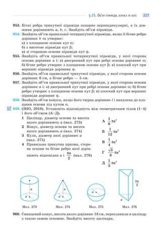 § 25. ОБ’ЄМ ПІРАМІДИ, КОНУСА ТА КУЛІ 227
953. Бічні ребра трикутної піраміди попарно перпендикулярні, а їх дов-
жини дорівнюють a, b, c. Знайдіть об’єм піраміди.
954. Знайдіть об’єм правильної чотирикутної піраміди, якщо її бічне ребро
дорівнює b та утворює:
а) з площиною основи кут α;
б) з висотою піраміди кут β;
в) зі стороною основи піраміди кут ϕ.
955. Знайдіть об’єм правильної чотирикутної піраміди, у якої сторона
основи дорівнює a і: а) двогранний кут при ребрі основи дорівнює α;
б) бічне ребро утворює з площиною основи кут β; в) плоский кут при
вершині піраміди дорівнює ϕ.
956. Знайдіть об’єм правильної трикутної піраміди, у якої сторона основи
дорівнює 6 см, а бічне ребро — 5 см.
957. Знайдіть об’єм правильної трикутної піраміди, у якої сторона основи
дорівнює a і: а) двогранний кут при ребрі основи дорівнює α; б) бічне
ребро утворює з площиною основи кут β; в) плоский кут при вершині
піраміди дорівнює ϕ.
958. Знайдіть об’єм конуса, якщо його твірна дорівнює l і нахилена до пло-
щини основи під кутом α.
959. (ЗНО, 2018). Установіть відповідність між геометричним тілом (1–4)
і його об’ємом (А–Д).
1 Циліндр, діаметр основи та висота
якого дорівнюють a (мал. 273)
2 Конус, діаметр основи та висота
якого дорівнюють a (мал. 274)
3 Куля, діаметр якої дорівнює a
(мал. 275)
4 Правильна трикутна призма, сторо-
на основи та бічне ребро якої дорів-
нюють відповідно a і
πa
2
(мал. 276)
А
1
6
3
πa
Б
1
12
3
πa
В
1
4
3
πa
Г
3
8
3
πa
Д
1
3
3
πa
a
a
a
a
a
πa
2
a
Мал. 273 Мал. 274 Мал. 275 Мал. 276
960. Свинцевий конус, висота якого дорівнює 18 см, переплавили в циліндр
з такою самою основою. Знайдіть висоту циліндра.
 
