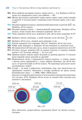 РОЗДІЛ 5. ТІЛА ОБЕРТАННЯ. ОБ’ЄМИ ТА ПЛОЩІ ПОВЕРХОНЬ ГЕОМЕТРИЧНИХ ТІЛ228
961. Купа щебеню має форму конуса, твірна якого — 4 м. Знайдіть її об’єм,
якщо кут природного укосу для щебеню — 30°.
962. Маємо два конуси однакового зерна одного сорту: один удвічі вищий
за другий. У скільки разів у першому конусі більше зерна, ніж у дру-
гому?
963. Осьовим перерізом конуса є прямокутний трикутник з катетом 3 2 см.
Знайдіть об’єм конуса.
964. Осьовий переріз конуса — рівносторонній трикутник. Знайдіть об’єм
конуса, якщо площа його поверхні дорівнює 12π см2
.
965. Чому дорівнює об’єм кулі, вписаної в куб, об’єм якого дорівнює 8 м3
?
966. Знайдіть висоту циліндра, у який вписано кулю об’ємом
4
3
π см3
.
967. Знайдіть об’єм кулі, діаметр якої дорівнює 4 дм.
968. Площа поверхні кулі дорівнює 16π см2
. Знайдіть об’єм цієї кулі.
969. Ребро куба дорівнює a. Знайдіть об’єми вписаної та описаної куль.
970. Як відносяться об’єми двох куль, якщо їх радіуси відносяться як 2:3?
971. Скільки кульок діаметра 0,6 см можна відлити зі шматка свинцю
масою 1 кг? Густина свинцю — 11,4 кг/дм3
.
972. Діаметр одного кавуна вдвічі більший за діаметр другого. У скільки
разів перший кавун важчий за другий?
973. Пересипаючи пісок з порожнистої півкулі радіуса r у конус, радіус
і висота якого дорівнюють r, учень дійшов висновку, що об’єм пів-
кулі у 2 рази більший за об’єм конуса. Чи відповідає результат цього
експерименту теорії?
974. Гольф — це одна з небагатьох спортивних ігор, яка ґрунтується на
принципах чесності. Змагання з гольфу пройшли на трьох літніх
Олімпійських іграх — у 1900, 1904 і 2016 роках.
Для гри в гольф використовують м’ячі складної конструкції діаметром
4,5 см (мал. 277). Знайдіть об’єм м’яча та кожної його частини для
кожного з малюнків.
0,25 мм
0,35 мм
0,40 мм
1,65 мм
0,5 мм
0,1 мм
2,1 мм
0,15 мм
Мал. 277
Для обчислень скористайтеся програмою Ехсеl чи іншим кальку-
лятором.
 
