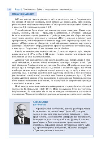 232
Історичні відомості
Об’єми деяких многогранників уміли знаходити ще в Стародавньо-
му Єгипті. В одному папірусі, який дійшов до наших днів, крім інших,
розв’язується задача про визначення об’єму зрізаної чотирикутної піраміди
з висотою 6 і сторонами основи 4 і 2.
Тіла обертання були відомі ще давньогрецьким геометрам. Назви «ци-
ліндр», «конус», «сфера» — грецького походження. В «Основах» Евкліда
їх зміст описано такими фразами: «Циліндр походить від обертання пря-
мокутника навколо нерухомої сторони»; «Конус описано прямокутним
трикутником, який обертається навколо нерухомої перпендикулярної сто-
рони»; «Сферу описано півкругом, який обертається навколо нерухомого
діаметра». Як бачимо, стародавні греки сферою називали не поверхню кулі,
а всю кулю. Розрізняти ці два поняття стали пізніше.
Евклід не застосовував терміну «об’єм». Для нього термін «куб», напри-
клад, означає й об’єм куба. У ХІ книзі «Начал» наводяться теореми про
порівняння об’ємів паралелепіпедів.
Архімед умів знаходити об’єми навіть параболоїда, гіперболоїда й еліп-
соїда обертання, а також площі поверхонь циліндра, конуса, кулі. Про
свої відкриття Архімед писав математику Досіфею: «Я довів, що поверхня
всякої кулі в чотири рази більша від площі її великого круга, що об’єм
циліндра, основа якого дорівнює площі великого круга кулі, а висота —
діаметру кулі, в півтора рази більший від об’єму цієї кулі, а його поверхня
(включаючи і площі основ) у півтора рази більша від поверхні кулі». Ці від-
криття Архімед вважав дуже важливими і висловлював бажання, щоб на
його могилі встановили пам’ятник, на якому був би зображений циліндр
з вписаною в нього кулею.
Нові методи визначення об’ємів геометричних тіл розробив італійський
математик Б. Кавальєрі (1598–1647). Його міркування були нестрогими,
інтуїтивними, бо посилався він на ще не доведені твердження, які вважав
очевидними. Тільки згодом їх було доведено методами математичного аналізу.
Анрі Луї Лебег
(1875–1941)
Французький математик, доктор філософії. Один
із засновників сучасної теорії функцій, створив
теорію міри, ввів нове розуміння інтеграла — інте-
грал Лебега. Нове поняття інтеграла дає можливість
інтегрувати досить широкий клас функцій, а отже,
розв’язувати багато важливих прикладних задач.
З проблем середньої школи опублікував книги «Лек-
ції про геометричні побудови», «Конічні перерізи»,
«Про вимірювання величин».
РОЗДІЛ 5. ТІЛА ОБЕРТАННЯ. ОБ’ЄМИ ТА ПЛОЩІ ПОВЕРХОНЬ ГЕОМЕТРИЧНИХ ТІЛ
 