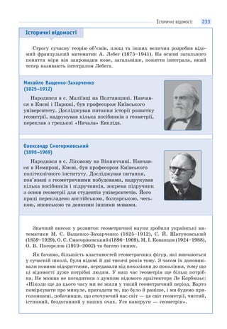 233
Історичні відомості
Строгу сучасну теорію об’ємів, площ та інших величин розробив відо-
мий французький математик А. Лебег (1875–1941). На основі загального
поняття міри він запровадив нове, загальніше, поняття інтеграла, який
тепер називають інтегралом Лебега.
Значний внесок у розвиток геометричної науки зробили українські ма-
тематики М. Є. Ващенко-Захарченко (1825–1912), С. Й. Шатуновський
(1859–1929), О. С. Смогоржевський (1896–1969), М. І. Кованцов (1924–1988),
О. В. Погорєлов (1919–2002) та багато інших.
Як бачимо, більшість властивостей геометричних фігур, які вивчаються
у сучасній школі, були відомі й дві тисячі років тому. З часом їх доповню-
вали новими відкриттями, передавали від покоління до покоління, тому що
ці відомості дуже потрібні людям. У наш час геометрія ще більш потріб-
на. Не можна не погодитися з думкою відомого архітектора Ле Корбюзьє:
«Ніколи ще до цього часу ми не жили у такий геометричний період. Варто
поміркувати про минуле, пригадати те, що було й раніше, і ми будемо при-
голомшені, побачивши, що оточуючий нас світ — це світ геометрії, чистий,
істинний, бездоганний у наших очах. Усе навкруги — геометрія».
Михайло Ващенко-Захарченко
(1825–1912)
Народився в с. Маліївці на Полтавщині. Навчав-
ся в Києві і Парижі, був професором Київського
університету. Досліджував питання історії розвитку
геометрії, надрукував кілька посібників з геометрії,
переклав з грецької «Начала» Евкліда.
Олександр Смогоржевський
(1896–1969)
Народився в с. Лісовому на Вінниччині. Навчав-
ся в Немирові, Києві, був професором Київського
політехнічного інституту. Досліджував питання,
пов’язані з геометричними побудовами, надрукував
кілька посібників і підручників, зокрема підручник
з основ геометрії для студентів університетів. Його
праці перекладено англійською, болгарською, чесь-
кою, японською та деякими іншими мовами.
ІСТОРИЧНІ ВІДОМОСТІ
 