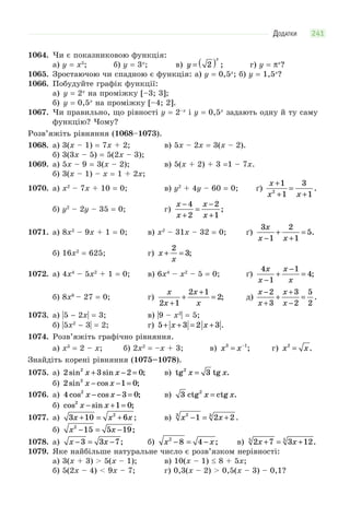 ДОДАТКИ 241
1064. Чи є показниковою функція:
а) y = x5
; б) y = 3x
; в) y
x
= ( )2 ; г) y = πx
?
1065. Зростаючою чи спадною є функція: а) y = 0,5x
; б) y = 1,5x
?
1066. Побудуйте графік функції:
а) y = 2x
на проміжку [–3; 3];
б) y = 0,5x
на проміжку [–4; 2].
1067. Чи правильно, що рівності y = 2–x
і y = 0,5x
задають одну й ту саму
функцію? Чому?
Розв’яжіть рівняння (1068–1073).
1068. а) 3(x – 1) = 7x + 2; в) 5x – 2х = 3(x – 2).
б) 3(3x – 5) = 5(2x – 3);
1069. а) 5x – 9 = 3(x – 2); в) 5(x + 2) + 3 =1 – 7x.
б) 3(x – 1) – x = 1 + 2х;
1070. а) x2
– 7x + 10 = 0; в) y2
+ 4y – 60 = 0; ґ)
x
x x
+
+
=
+
1
1
3
12
.
б) y2
– 2y – 35 = 0; г)
x
x
x
x
−
+
=
−
+
4
2
2
1
;
1071. а) 8x2
– 9x + 1 = 0; в) x2
– 31x – 32 = 0; ґ)
3
1
2
1
5
x
x x−
+
+
= .
б) 16х2
= 625; г) x
x
+ =
2
3;
1072. а) 4x4
– 5x2
+ 1 = 0; в) 6x4
– x2
– 5 = 0; ґ)
4
1
1
4
x
x
x
x−
+
−
= ;
б) 8х6
– 27 = 0; г)
x
x
x
x2 1
2 1
2
+
+
+
= ; д)
x
x
x
x
−
+
+
+
−
=
2
3
3
2
5
2
.
1073. а) |5 − 2x| = 3; в) |9 – x2
| = 5;
б) |5x2
− 3| = 2; г) 5 3 2 3+ + = +x x .
1074. Розв’яжіть графічно рівняння.
а) x3
= 2 – x; б) 2x2
= –x + 3; в) x x3 1
= −
; г) x x2
= .
Знайдіть корені рівняння (1075–1078).
1075. а) 2 3 2 02
sin sin ;x x+ − = в) tg tg .2
3x x=
б) 2 1 02
sin cos ;x x− − =
1076. а) 4 3 02
cos cos ;x x− − = в) 3 2
ctg ctg .x x=
б) cos sin ;2
1 0x x− + =
1077. а) 3 10 62
x x x+ = + ; в) x x23 3
1 2 2− = + .
б) x x2
15 5 19− = − ;
1078. а) x x− = −3 3 7; б) x x2
8 4− = − ; в) 2 7 3 125 5
x x+ = + .
1079. Яке найбільше натуральне число є розв’язком нерівності:
а) 3(x + 3) > 5(x – 1); в) 10(x – 1) 8 + 5x;
б) 5(2x – 4) < 9x – 7; г) 0,3(x – 2) > 0,5(x – 3) – 0,1?
 
