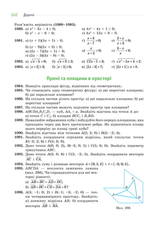 ДОДАТКИ242
Розв’яжіть нерівність (1080–1083).
1080. а) x2
– 3x – 4 0; в) 4x2
– 4x + 1 0;
б) x2
– x – 6 > 0; г) 4x2
+ 12x + 9 < 0.
1081. а) (x + 1)(5x + 1) > 0; ґ)
x
x
+
−
>
3
7
0; е)
2
3
0
+
+
<
x
x
;
б) (x – 9)(2x + 3) 0;
д)
x
x +
>
2
0; є)
3
0
−
<
x
x
.в) (2x – 7)(3x + 1) < 0;
г) (2x – 3)(3x – 9) > 0;
1082. а) x − >5 6; б) x + ≤3 2; в) 2 1 33
x − < ; г) x x2
5 4 2− + < .
1083. а) x + ≤2 3; б) x − ≥5 6; в) 2 3 7x − > ; г) 2 1 3x x+ ≥ + .
Прямі та площини в просторі
1084. Наведіть приклади фігур, відмінних від геометричних.
1085. Чи становлять одну геометричну фігуру: а) дві пересічні площини;
б) дві паралельні площини?
1086. На скільки частин ділять простір: а) дві паралельні площини; б) дві
пересічні площини?
1087. На скільки частин можуть поділити простір три площини?
1088. ABCDA1B1C1D1 — куб, AA1 = a. Знайдіть відстань від точки A до:
а) точок C і С1; б) площин BCC1 і B1BD.
1089. Намалюйте зображення куба і побудуйте його переріз площиною, яка
проходить через два його протилежні ребра. Як відноситься площа
цього перерізу до площі грані куба?
1090. Знайдіть відстань між точками A(2; 3; 0) і B(3; –2; 4).
1091. Знайдіть координати середини відрізка, який сполучає точки
K(–3; 2; 6) і P(5; 8; 0).
1092. Дано точки A(0; 0; 2), B(–3; 0; 5) і C(5; 6; 0). Знайдіть периметр
трикутника ABC.
1093. Дано точки A(3; 0; 6) і C(2; –2; 5). Знайдіть координати векторів
AC
 
і CA
 
.
1094. Знайдіть суму і різницю векторів

a = ( )0 1 2; ; і

c = −( )3 0 5; ; .
1095. ABCDA — неплоска замкнена ламана
(мал. 286). Чи справджуються для неї век-
торні рівності:
а) AB BC AD DC
       
+ = + ;
б) AB BC CD DA
        
+ + + = 0?
1096. A(3; –1; 0; 2) і B(–1; –3; –2; 0) — точ-
ки чотиривимірного простору. Знайдіть:
а) довжину відрізка AB; б) координати
векторів AB
 
і BA
 
.
A
B
C
D
Мал. 286
 