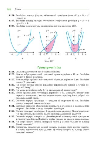 ДОДАТКИ244
1121. Знайдіть площу фігури, обмеженої графіком функції y = 9 – x2
і віссю x.
1122. Знайдіть площу фігури, обмеженої графіками функцій y = x2
+ 1
і y = 2x + 1.
1123. Знайдіть площі фігур, заштрихованих на малюнку 287.
–1 O 1
1
2
y
x
y = x4
y
=
x
1
1
2
3
4
–1 O–2 2
y
x
y = x2
y
=
x
+
2
1
1
2
3
4
–1 O–2 2
y
x
y = x2
y=x2
+2
а б в
Мал. 287
Геометричні тіла
1124. Скільки діагоналей має n-кутна призма?
1125. Кожне ребро правильної трикутної призми дорівнює 10 см. Знайдіть
площу її бічної поверхні.
1126. Кожне ребро правильної трикутної піраміди дорівнює 2 дм. Знайдіть
площу її поверхні.
1127. Чи може площа основи піраміди дорівнювати площі її бічної по-
верхні? Чому?
1128. Чи може перерізом куба бути прямокутний трикутник?
1129. Ребро правильного тетраедра дорівнює 4 см. Знайдіть площу його
перерізу площиною, яка проходить через середину його ребра і па-
ралельна одній грані.
1130. Осьовий переріз циліндра — квадрат зі стороною 12 см. Знайдіть
площу поверхні цього циліндра.
1131. Циліндр утворено обертанням квадрата зі стороною a навколо його
сторони. Знайдіть площу поверхні циліндра.
1132. Площа поверхні циліндра у 2 рази більша за площу бічної поверхні.
Чи правильно, що висота цього циліндра дорівнює радіусу?
1133. Осьовий переріз конуса — рівнобедрений прямокутний трикутник
з гіпотенузою 35 см. Знайдіть радіус основи та висоту цього конуса.
1134. Чи існує конус, площа поверхні якого у 2 рази більша за площу
бічної поверхні?
1135. Площина, паралельна основі конуса, поділяє його висоту навпіл.
У якому відношенні вона ділить: а) твірну конуса; б) площу бічної
поверхні конуса?
 