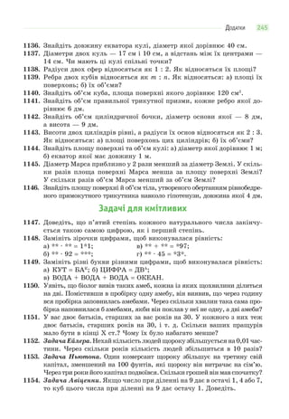 ДОДАТКИ 245
1136. Знайдіть довжину екватора кулі, діаметр якої дорівнює 40 см.
1137. Діаметри двох куль — 17 см і 10 см, а відстань між їх центрами —
14 см. Чи мають ці кулі спільні точки?
1138. Радіуси двох сфер відносяться як 1 : 2. Як відносяться їх площі?
1139. Ребра двох кубів відносяться як m : n. Як відносяться: а) площі їх
поверхонь; б) їх об’єми?
1140. Знайдіть об’єм куба, площа поверхні якого дорівнює 120 см2
.
1141. Знайдіть об’єм правильної трикутної призми, кожне ребро якої до-
рівнює 6 дм.
1142. Знайдіть об’єм циліндричної бочки, діаметр основи якої — 8 дм,
а висота — 9 дм.
1143. Висоти двох циліндрів рівні, а радіуси їх основ відносяться як 2 : 3.
Як відносяться: а) площі поверхонь цих циліндрів; б) їх об’єми?
1144. Знайдіть площу поверхні та об’єм кулі: а) діаметр якої дорівнює 1 м;
б) екватор якої має довжину 1 м.
1145. Діаметр Марса приблизно у 2 рази менший за діаметр Землі. У скіль-
ки разів площа поверхні Марса менша за площу поверхні Землі?
У скільки разів об’єм Марса менший за об’єм Землі?
1146. Знайдіть площу поверхні й об’єм тіла, утвореного обертанням рівнобедре-
ного прямокутного трикутника навколо гіпотенузи, довжина якої 4 дм.
Задачі для кмітливих
1147. Доведіть, що п’ятий степінь кожного натурального числа закінчу-
ється такою самою цифрою, як і перший степінь.
1148. Замініть зірочки цифрами, щоб виконувалася рівність:
а) ** · ** = 1*1; в) ** + ** = *97;
б) ** · 92 = ***; г) ** · 45 = *3*.
1149. Замініть різні букви різними цифрами, щоб виконувалася рівність:
а) КУТ = БАК
; б) ЦИФРА = ДВА
;
в) ВОДА + ВОДА + ВОДА = ОКЕАН.
1150. Уявіть, що біолог вивів таких амеб, кожна із яких щохвилини ділиться
на дві. Помістивши в пробірку одну амебу, він виявив, що через годину
вся пробірка заповнилась амебами. Через скільки хвилин така сама про-
бірка наповнилася б амебами, якби він поклав у неї не одну, а дві амеби?
1151. У вас двоє батьків, старших за вас років на 30. У кожного з них теж
двоє батьків, старших років на 30, і т. д. Скільки ваших пращурів
мало бути в кінці X ст.? Чому їх було набагато менше?
1152. ЗадачаЕйлера.Нехайкількістьлюдейщорокузбільшуєтьсяна0,01час-
тини. Через скільки років кількість людей збільшиться в 10 разів?
1153. Задача Ньютона. Один комерсант щороку збільшує на третину свій
капітал, зменшений на 100 фунтів, які щороку він витрачає на сім’ю.
Черезтрирокийогокапіталподвоївся.Скількигрошейвінмавспочатку?
1154. Задача Авіценни. Якщо число при діленні на 9 дає в остачі 1, 4 або 7,
то куб цього числа при діленні на 9 дає остачу 1. Доведіть.
 