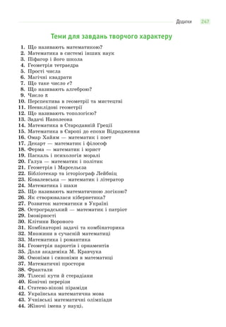 ДОДАТКИ 247
Теми для завдань творчого характеру
1. Що називають математикою?
2. Математика в системі інших наук
3. Піфагор і його школа
4. Геометрія тетраедра
5. Прості числа
6. Магічні квадрати
7. Що таке число e?
8. Що називають алгеброю?
9. Число π
10. Перспектива в геометрії та мистецтві
11. Неевклідові геометрії
12. Що називають топологією?
13. Задачі Наполеона
14. Математика в Стародавній Греції
15. Математика в Європі до епохи Відродження
16. Омар Хайям — математик і поет
17. Декарт — математик і філософ
18. Ферма — математик і юрист
19. Паскаль і психологія моралі
20. Галуа — математик і політик
21. Геометрія і Марсельєза
22. Бібліотекар та історіограф Лейбніц
23. Ковалевська — математик і літератор
24. Математика і шахи
25. Що називають математичною логікою?
26. Як створювалася кібернетика?
27. Розвиток математики в Україні
28. Остроградський — математик і патріот
29. Імовірності
30. Клітини Вороного
31. Комбінаторні задачі та комбінаторика
32. Множини в сучасній математиці
33. Математика і романтика
34. Геометрія паркетів і орнаментів
35. Доля академіка М. Кравчука
36. Омоніми і синоніми в математиці
37. Математичні простори
38. Фрактали
39. Тілесні кути й стерадіани
40. Конічні перерізи
41. Статево-вікові піраміди
42. Українська математична мова
43. Учнівські математичні олімпіади
44. Жіночі імена у науці.
 