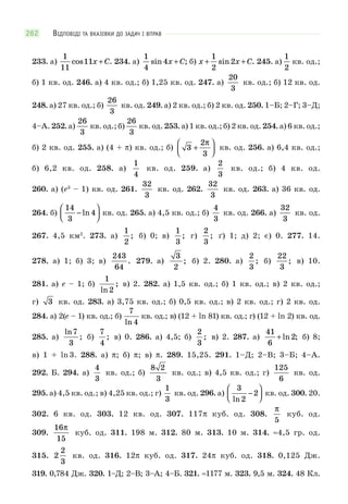 ВІДПОВІДІ ТА ВКАЗІВКИ ДО ЗАДАЧ І ВПРАВ262
233. а)
1
11
11cos .x C+ 234. а)
1
4
4sin ;x C+ б) x x C+ +
1
2
2sin . 245. а)
1
2
кв. од.;
б) 1 кв. од. 246. а) 4 кв. од.; б) 1,25 кв. од. 247. а)
20
3
кв. од.; б) 12 кв. од.
248. а) 27 кв. од.; б)
26
3
кв. од. 249. а) 2 кв. од.; б) 2 кв. од. 250. 1–Б; 2–Г; 3–Д;
4–А. 252. а)
26
3
кв. од.; б)
26
3
кв. од. 253. а) 1 кв. од.; б) 2 кв. од. 254. а) 6 кв. од.;
б) 2 кв. од. 255. а) (4 + π) кв. од.; б) 3
2
3
+
⎛
⎝⎜
⎞
⎠⎟
π
кв. од. 256. а) 6,4 кв. од.;
б) 6,2 кв. од. 258. а)
1
4
кв. од. 259. а)
2
3
кв. од.; б) 4 кв. од.
260. а) (e3
– 1) кв. од. 261.
32
3
кв. од. 262.
32
3
кв. од. 263. а) 36 кв. од.
264. б)
14
3
4−
⎛
⎝⎜
⎞
⎠⎟ln кв. од. 265. а) 4,5 кв. од.; б)
4
3
кв. од. 266. а)
32
3
кв. од.
267. 4,5 км2
. 273. а)
1
2
; б) 0; в)
1
3
; г)
2
3
; ґ) 1; д) 2; є) 0. 277. 14.
278. а) 1; б) 3; в)
243
64
. 279. а)
3
2
; б) 2. 280. а)
2
3
; б)
22
3
; в) 10.
281. а) e – 1; б)
1
2ln
; в) 2. 282. а) 1,5 кв. од.; б) 1 кв. од.; в) 2 кв. од.;
г) 3 кв. од. 283. а) 3,75 кв. од.; б) 0,5 кв. од.; в) 2 кв. од.; г) 2 кв. од.
284. а) 2(e – 1) кв. од.; б)
7
4ln
кв. од.; в) (12 + ln 81) кв. од.; г) (12 + ln 2) кв. од.
285. а)
ln
;
7
3
б)
7
4
; в) 0. 286. а) 4,5; б)
2
3
; в) 2. 287. а)
41
6
2+ ln ; б) 8;
в) 1 + ln3. 288. а) π; б) π; в) π. 289. 15,25. 291. 1–Д; 2–В; 3–Б; 4–А.
292. Б. 294. а)
4
3
кв. од.; б)
8 2
3
кв. од.; в) 4,5 кв. од.; г)
125
6
кв. од.
295. а) 4,5 кв. од.; в) 4,25 кв. од.; г)
1
3
кв. од. 296. а)
3
2
2
ln
−
⎛
⎝⎜
⎞
⎠⎟ кв. од. 300. 20.
302. 6 кв. од. 303. 12 кв. од. 307. 117π куб. од. 308.
π
5
куб. од.
309.
16
15
π
куб. од. 311. 198 м. 312. 80 м. 313. 10 м. 314. ≈4,5 гр. од.
315. 2
2
3
кв. од. 316. 12π куб. од. 317. 24π куб. од. 318. 0,125 Дж.
319. 0,784 Дж. 320. 1–Д; 2–В; 3–А; 4–Б. 321. ≈1177 м. 323. 9,5 м. 324. 48 Кл.
 