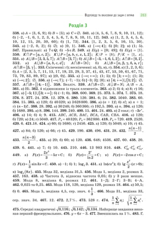 ВІДПОВІДІ ТА ВКАЗІВКИ ДО ЗАДАЧ І ВПРАВ 263
Розділ 3
338. а) A = {3, 6, 9}; б) B = {5}; в) C = ∅. 341. а) {4, 5, 6, 7, 8, 9, 10, 11, 12};
б) {–2, –1, 0, 1, 2, 3, 4, 5, 6, 7, 8, 9, 10, 11, 12}. 343. а) {1, 2, 3, 4, 5, 6,
10, 12, 15, 20, 30, 60}; б) {1, 73}. 344. {1, 2, 3, 5, 6, 10, 15, 30}.
345. а) {–2, 0, 2}; б) ∅; в) {0, 1}. 346. а) −∞( ); ;4 б) [0; 2]; в) (1; 5).
347. Правильні: а) 7 ∈Q; б) − ∈5 R. 349. а) E(y) = [0; 49]; б) E(y) = {1}.
350. K P a c = { }, , ;2 K P a b c x = { }, , , , , ;1 2 K/P = {b}; P/K = {1, x}.
351. а) A B = { }2 3 5 7, , , ; A B = { }3 7, ; б) A B = − −{ }3 1 0 1 2, , , , ; A B = { }0 2, .
352. а) A B a b c d = { }, , , ; A B b = { }; б) A B = { }α β γ, , , , , ;б в г
A B = { }β γ, . 353. Скінченні: ґ); нескінченні: а), б), в), г). 354. а) {1, 2, 3, 6};
б) A = {2, 3, 5, 7, 11, 13, 17, 19, 23, 29, 3, 37, 41, 43, 47, 53, 59, 61, 67, 71,
73, 79, 83, 89, 97}; в) {(0, 0)}. 355. а) −∞ + ∞( ); ; (1; 5); б) 1; ;+ ∞[ ) (1; 3);
в) −∞( ]; ;2 ∅. 356. а) −∞( ); ;7 (–7; –1); б) [–3; 3]; {0}; в) 4 1 2; ; ;+ ∞[ ) [ ] ∅.
357. A B = −( ){ }4 1; . 358. Безліч. 359. A B = ∅; A B N = ; A/B = A.
361. а) Ні. 362. 4 підмножини із трьох елементів. 363. а) 2; б) 4; в) 8; г) 16;
367. а) −[ ) + ∞[ ]5 1 3; ; ; б) (–1; 0). 368. 600. 369. 25. 373. 5. 374. 7. 375. 18.
376. 8. 377. 24. 378. 12. 379. 6. 380. 120. 381. 6; 24. 382. 5040. 383. 60.
384. 15. 385. а) 120; б) 40320; в) 3628800. 386. a) (n + 1)!; б) n!; в) n + 1;
г) ( )!n −1 . 388. 28. 392. а) 30240; б) 360360; г) 192,5. 393. а) n. 394. а) 120;
б) 1680. 395. а) 8. 396. 144. 399. 240. 400. 15. 401. 24. 405. в) 2 сosx; г) −3ex
.
406. а) 14; б) 4; 9. 415. ABC, ACB, BAC, BCA, CAB, CBA. 416. а) 120;
б) 720; в) 24; г) 5040. 417. P8 = 40320; P9 = 362880. 418. P6 = 720. 419. 2520.
420. 6. 421.18. 424. а) 60; б) 1680; г) 2450. 425. а) 120; б) 5040; в) 10; г) 45.
427. а) 84; б) 120; в) 66; г) 45. 429. 190. 430. 496. 431. 28. 432.
n n −( )1
2
.
433.
n n −( )3
2
. 435. а) 20; б) 60; в) 120. 436. 648; 4536. 437. 60. 438. 20.
439. 6. 441. а) 7; б) 10. 445. 210. 446. 13 983 816. 448. C C C28
7
21
7
14
7
⋅ ⋅ .
449. а) F x
x
x C( ) = − +
2
3
5
3
; б) F x C
x
( )
ln
= +
2
2
; в) F x x C( ) cos= − +2 ;
г) F x x C( ) sin= +
1
3
3 . 450. а) –1; б) 1; log2 3. 451. а) ln( )ex2
; б) lg ( )
x
x
2
2
0> ;
в) log2 8x( ). 455. Мода 32, медіана 31,5. 456. Мода 1, медіана 2, розмах 3.
457. 163. 458. а) Частота 3, відносна частота 0,05; б) у 3 рази менше.
459. Мода 8, медіана 6, розмах 12. 461. 1–Д; 2–Г; 3–В; 4–А.
462. 0,025 та 0,25. 463. Мода 118, 120, медіана 120, розмах 18. 464. а) 50,5;
б) 0. 465. Мода 5, медіана 4,5, сер. знач. 4
1
3
. 466. Мода 31, медіана 33,
сер. знач. 34. 467. 12. 472. 2,7 %. 473. 528 г. 474.
1
1n
ai
i
n
=
∑ ;
1 2
n
ai
i l
n
=
∑ .
475. Середні квадратичні 0 116, ; 0 142, ; 0 134, . Найкраще завдання вико-
нав перший фрезерувальник. 476. y = 6x – 3. 477. Зменшилась на 1%. 483. Г.
 