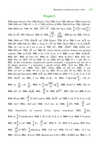 ВІДПОВІДІ ТА ВКАЗІВКИ ДО ЗАДАЧ І ВПРАВ 265
Розділ 5
732. Одна; безліч. Так. 733. Безліч. Так. 736. 4 см2
. 737. 40π см2
. 739. 4 см;2 см.
740. 168π см2
. 742. H : r = 2 : 1. 743. а) 24 м; г) 290π. 744. б) 3 см. 745. 126π см2
.
748. 360π см2
. 749. πS. 750. 4 2 2
r h+ . 753. 2πr2
tg α. 754.
π α
2
1
2
2
d +
⎛
⎝⎜
⎞
⎠⎟ctg .
755. 2 3: . 757. 256 см2
. 758. rh. 759.
10
π
;
15
10π
. 760. Q : 4π. 766. ≈3,3 м2
.
768. 160π см2
. 772. 255 3 см2
. 778. Конус. 779. 10 м. 780. 5 см, 5 3 см.
781. 90°. 782. 24π см2
. 783. r = 2 см; h = 2 см. 784. ≈23 м. 785. h = 4; S =16 3.
786. а) l sin α; в) l2
sin α cos α. 787. 45°. 788. 2 2
πR . 789. 8 3π см2
.
792. 90π см2
. 794. 3 см. 796. Ні, якщо висота конуса менша від радіуса
основи. 798. а) 0,5R. 799. 1–В, 2–Б, 3–А, 4–Г. 800. π см2
. 801. 0 5 2, .h
802. 60°. 803. б) 24π см2
. 804. б) 2 2
πa . 814. 0,75πr2
. 815. 64π см2
.
816. 48π см. 817. 13 см. 818. 12 см. 819. 30 см. 820. R + r або R r− .
821. а) Дві площини, паралельні даній площині і віддалені від неї на r;
б) сфера радіуса r з центром у даній точці. 825. ≈0,5 дм. 826. 20 г.
827. 200π см2
. 836. 36π. 837. 216π. 838. а) 20 см. 840. 1 дм.
845. πr2
cos2
α. 846. 10 см і 24 см. 847. 10 см або 70 см. 851. 24 см.
852. Ці відстані рівні. 869. 5 2 дм. 870. 100π см. 872. 1–Г, 2–Д, 3–А, 4–В.
877. 3 3π см. 881. 7 см. 882. а) Q : πr. 883. r2 2
2
tg ctg ;α
α
≈22 м2
.
884. а)
a
6
; б)
a
2
. 885. г)
a
m2
180
2
ctg tg .
° α
886. 2rsin2
α. 898. 16π м3
.
899. 2πr3
м3
. 900. Q Q. 901.
3
9
3
d . 902. 6 23
V . 907. 108 см2
. 909. 9 см.
910. 30 дм. 921.
3
4
2 2
d cos sin .α α 922. 54 3 см3
. 926. 1–Д, 2–Б, 3–А, 4–В.
928. 4ar2
. 934. ≈3,8 дм3
. 936. ≈5,4 тис. м2
. 949.
1
6
2
d h. 950.
2
6
дм5
.
952. Прийміть за основу бічну грань піраміди. 953.
1
6
abc.
954. а)
1
3
23
b sin cos .α α 959. 1–В, 2–Б, 3–Д, 4–Г. 960. 6 см. 962. У 8 разів.
967. 10
2
3
π см3
. 969.
π
6
3
a ,
3
2
3
πa . 970. 8 : 27. 972. У 8 разів. 973. Так.
976.
2
12
3
a . 977.
1
3
abh sin .ϕ 978. 112 см3
. 979. 12 см3
. 985. ≈5,7 см.
986. ≈42 см. 991. ≈8,4 см. 992. Менша від 4,18 т. 993. ≈0,0001 мм. 994. 1 : 2.
 