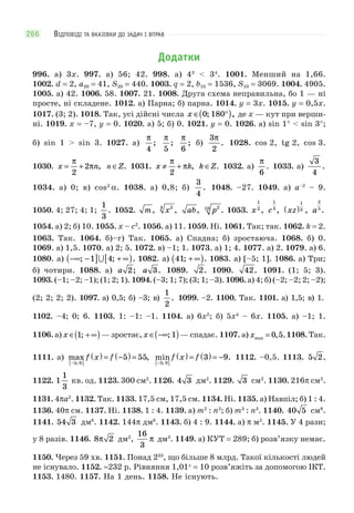 ВІДПОВІДІ ТА ВКАЗІВКИ ДО ЗАДАЧ І ВПРАВ266
Додатки
996. а) 3x. 997. а) 56; 42. 998. а) 43
< 34
. 1001. Менший на 1,66.
1002. d = 2, a20 = 41, S20 = 440. 1003. q = 2, b10 = 1536, S10 = 3069. 1004. 4905.
1005. а) 42. 1006. 58. 1007. 21. 1008. Друга схема неправильна, бо 1 — ні
просте, ні складене. 1012. а) Парна; б) парна. 1014. y = 3x. 1015. y = 0,5x.
1017. (3; 2). 1018. Так, усі дійсні числа x ∈ °( )0 180; , де x — кут при верши-
ні. 1019. x = –7, y = 0. 1020. а) 5; б) 0. 1021. y = 0. 1026. а) sin 1° < sin 3°;
б) sin 1 > sin 3. 1027. а)
π
4
;
π
5
;
π
6
; б)
3
2
π
. 1028. cos 2, tg 2, cos 3.
1030. x n= +
π
π
2
2 , n Z∈ . 1031. x k≠ +
π
π
2
, k Z∈ . 1032. а)
π
6
. 1033. а)
3
4
.
1034. а) 0; в) cos2
α. 1038. а) 0,8; б)
3
4
. 1048. –27. 1049. а) a–2
– 9.
1050. 4; 27; 4; 1;
1
3
. 1052. m, x23
, ab, p210
. 1053. x
1
2
, c
1
3
, xz( )
1
3 , a
2
5
.
1054. а) 2; б) 10. 1055. x – c2
. 1056. а) 11. 1059. Ні. 1061. Так; так. 1062. k = 2.
1063. Так. 1064. б)–г) Так. 1065. а) Спадна; б) зростаюча. 1068. б) 0.
1069. а) 1,5. 1070. а) 2; 5. 1072. в) –1; 1. 1073. а) 1; 4. 1077. а) 2. 1079. а) 6.
1080. а) −∞ −( ] + ∞[ ); ; .1 4 1082. а) 41; .+ ∞( ) 1083. а) [–5; 1]. 1086. а) Три;
б) чотири. 1088. а) a 2; a 3. 1089. 2. 1090. 42. 1091. (1; 5; 3).
1093. (–1; –2; –1); (1; 2; 1). 1094. (–3; 1; 7); (3; 1; –3). 1096. а) 4; б) (–2; –2; 2; –2);
(2; 2; 2; 2). 1097. а) 0,5; б) –3; в)
1
2
. 1099. –2. 1100. Так. 1101. а) 1,5; в) 1.
1102. –4; 0; 6. 1103. 1: –1: –1. 1104. а) 6x2
; б) 5x4
– 6x. 1105. а) –1; 1.
1106. а) x ∈ + ∞( )1; — зростає, x ∈ −∞( ); 1 — спадає. 1107. а) xmax , .= 0 5 1108. Так.
1111. а) max ,
;−[ ]
( ) = −( ) =
5 0
5 55f x f min .
;−[ ]
( ) = ( ) = −
5 0
3 9f x f 1112. –0,5. 1113. 5 2.
1122. 1
1
3
кв. од. 1123. 300 см2
. 1126. 4 3 дм2
. 1129. 3 см2
. 1130. 216π см2
.
1131. 4πa2
. 1132. Так. 1133. 17,5 см, 17,5 см. 1134. Ні. 1135. а) Навпіл; б) 1 : 4.
1136. 40π см. 1137. Ні. 1138. 1 : 4. 1139. а) m2
: n2
; б) m3
: n3
. 1140. 40 5 см8
.
1141. 54 3 дм8
. 1142. 144π дм8
. 1143. б) 4 : 9. 1144. а) π м2
. 1145. У 4 рази;
у 8 разів. 1146. 8 2π дм2
,
16
3
π дм3
. 1149. а) КУТ = 289; б) розв’язку немає.
1150. Через 59 хв. 1151. Понад 233
, що більше 8 млрд. Такої кількості людей
не існувало. 1152. ≈232 p. Рівняння 1,01x
= 10 розв’яжіть за допомогою ІКТ.
1153. 1480. 1157. На 1 день. 1158. Не існують.
 