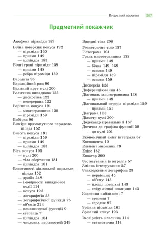 ПРЕДМЕТНИЙ ПОКАЖЧИК 267
Предметний покажчик
Апофема піраміди 159
Бічна поверхня конуса 192
— піраміди 160
— призми 149
— циліндра 183
Бічні грані піраміди 159
— призми 148
— ребра піраміди 159
Варіанта 96
Варіаційний ряд 96
Великий круг кулі 200
Величина випадкова 122
— дискретна 122
— неперервна 122
Вершина конуса 191
— многогранника 138
— піраміди 159
Вибірка 96
Виміри прямокутного паралеле-
піпеда 152
Висота конуса 191
— піраміди 159
— призми 149
— циліндра 183
Вісь конуса 191
— кулі 200
— тіла обертання 181
— циліндра 181
Властивості діагоналей паралеле-
піпеда 152
— дробів 248
— імовірності випадкової
події 114
— конуса 192
— логарифмів 23
— логарифмічної функції 25
— об’ємів 214
— показникової функції 9
— степенів 7
— циліндра 184
— числових нерівностей 249
Вписані тіла 208
Геометричне тіло 137
Гістограма 104
Грань многогранника 138
— призми 149
— бічна 149, 159
— основи 149
— піраміди 159
— основи 159
Дисперсія 123
Диференціювання 45
Діагональ многогранника 138
— призми 149
Діагональний переріз піраміди 159
— призми 151
Діаграма 103
Діаметр кулі 200
Додекаедр правильний 167
Дотична до графіка функції 58
— до кулі 201
Економічний зміст інтеграла 67
Експонента 10
Елемент множини 79
Еліпс 182
Екватор 200
Застосування інтегралів 57
Змінна інтегрування 57
Знаходження логарифма 23
— первісних 45
— об’єму 143
— площі поверхні 143
— сліду січної площини 143
Значення наближені 7
— степеня 7
— середнє 97
Зрізана піраміда 161
Зрізаний конус 193
Імовірність класична 114
— статистична 114
 