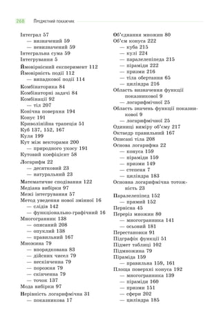ПРЕДМЕТНИЙ ПОКАЖЧИК268
Інтеграл 57
— визначений 59
— невизначений 59
Інтегральна сума 59
Інтегрування 5
Ймовірнісний експеримент 112
Ймовірність події 112
— випадкової події 114
Комбінаторика 84
Комбінаторні задачі 84
Комбінації 92
— тіл 207
Конічна поверхня 194
Конус 191
Криволінійна трапеція 51
Куб 137, 152, 167
Куля 199
Кут між векторами 200
— природного укосу 191
Кутовий коефіцієнт 58
Логарифм 22
— десятковий 23
— натуральний 23
Математичне сподівання 122
Медіана вибірки 97
Межі інтегрування 57
Метод уведення нової змінної 16
— слідів 142
— функціонально-графічний 16
Многогранник 138
— описаний 208
— опуклий 138
— правильний 167
Множина 79
— впорядкована 83
— дійсних чисел 79
— нескінченна 79
— порожня 79
— скінченна 79
— точок 137
Мода вибірки 97
Нерівність логарифмічна 31
— показникова 17
Об’єднання множин 80
Об’єм конуса 222
— куба 215
— кулі 224
— паралелепіпеда 215
— піраміди 222
— призми 216
— тіла обертання 65
— циліндра 216
Область визначення функції
показникової 9
— логарифмічної 25
Область значень функції показни-
кової 9
— логарифмічної 25
Одиниці виміру об’єму 217
Октаедр правильний 167
Описані тіла 208
Основа логарифма 22
— конуса 159
— піраміди 159
— призми 149
— степеня 7
— циліндра 183
Основна логарифмічна тотож-
ність 23
Паралелепіпед 152
— прямий 152
Первісна 45
Переріз множин 80
— многогранника 141
— осьовий 181
Перестановки 91
Підграфік функції 51
Підмет таблиці 102
Підмножина 79
Піраміда 159
— правильна 159, 161
Площа поверхні конуса 192
— многогранника 139
— піраміди 160
— призми 151
— сфери 202
— циліндра 185
 