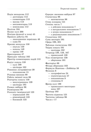 269ПРЕДМЕТНИЙ ПОКАЖЧИК
Подія випадкова 112
— достовірна 112
— елементарна 113
— масова 113
— неелементарна 113
— неможлива 112
Полігон 104
Полюс кулі 200
Похідна функції в точці 45
Правило добутку 85
— знаходження первісних 46
— суми 84
Призма неопукла 150
— опукла 150
— похила 149
— пряма 149
Прискорення 47
Присудок таблиці 102
Простір елементарних подій 113
Радіус конуса 159
— кулі 199
— циліндра 182
Рівняння логарифмічне 30
— показникове 15
Різниця множин 80
Робота змінної сили 66
Розгортка конуса 159
— многогранника 139
— циліндра 185
Розмах вибірки 96
Розміщення 90
Розподіл імовірностей 123
— нормальний 184
— рівномірний 123
— біномний 123
Середнє значення вибірки 97
Статистика 96
— математична 96
Січна площина 141
Степінь числа 7
— з дійсним показником 7
— з натуральним показником 7
— з цілим показником 7
— з раціональним показником 7
Стохастика 122
Сума векторів 195
Сфера 199, 201
Таблиця статистична 102
Твірна конуса 191
— циліндра 182
Тетраедр 139, 159, 167
— правильний 139
Тіло геометричне 138
— обертання 181
Факторіал 86
Фігура обертання 183
Формула Ньютона—Лейбніца 58
Функція 8
— логарифмічна 24
— підінтегральна 57
— показникова 8
— степенева 8
Центр кулі 199
— правильного многогран-
ника 167
Циліндр 183
Частота відносна 121
Частотна таблиця 96
Число e 17
 