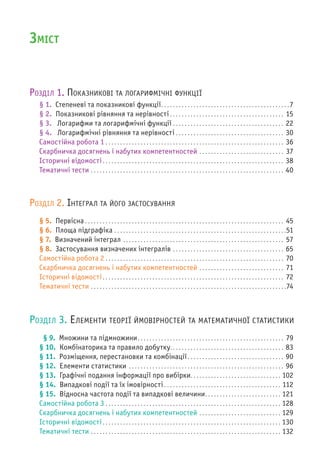 ЗМІСТ
РОЗДІЛ 1. ПОКАЗНИКОВІ ТА ЛОГАРИФМІЧНІ ФУНКЦІЇ
§ 1. Степеневі та показникові функції. . . . . . . . . . . . . . . . . . . . . . . . . . . . . . . . . . . . . . . . . . . .7
§ 2. Показникові рівняння та нерівності . . . . . . . . . . . . . . . . . . . . . . . . . . . . . . . . . . . . . . . 15
§ 3. Логарифми та логарифмічні функції . . . . . . . . . . . . . . . . . . . . . . . . . . . . . . . . . . . . . . 22
§ 4. Логарифмічні рівняння та нерівності . . . . . . . . . . . . . . . . . . . . . . . . . . . . . . . . . . . . . 30
Самостійна робота 1 . . . . . . . . . . . . . . . . . . . . . . . . . . . . . . . . . . . . . . . . . . . . . . . . . . . . . . . . . . . . . 36
Скарбничка досягнень і набутих компетентностей . . . . . . . . . . . . . . . . . . . . . . . . . . . . . 37
Історичні відомості. . . . . . . . . . . . . . . . . . . . . . . . . . . . . . . . . . . . . . . . . . . . . . . . . . . . . . . . . . . . . . 38
Тематичні тести . . . . . . . . . . . . . . . . . . . . . . . . . . . . . . . . . . . . . . . . . . . . . . . . . . . . . . . . . . . . . . . . . . 40
РОЗДІЛ 2. ІНТЕГРАЛ ТА ЙОГО ЗАСТОСУВАННЯ
§ 5. Первісна . . . . . . . . . . . . . . . . . . . . . . . . . . . . . . . . . . . . . . . . . . . . . . . . . . . . . . . . . . . . . . . . . . . . 45
§ 6. Площа підграфіка . . . . . . . . . . . . . . . . . . . . . . . . . . . . . . . . . . . . . . . . . . . . . . . . . . . . . . . . . . .51
§ 7. Визначений інтеграл . . . . . . . . . . . . . . . . . . . . . . . . . . . . . . . . . . . . . . . . . . . . . . . . . . . . . . . 57
§ 8. Застосування визначених інтегралів . . . . . . . . . . . . . . . . . . . . . . . . . . . . . . . . . . . . . . 65
Самостійна робота 2 . . . . . . . . . . . . . . . . . . . . . . . . . . . . . . . . . . . . . . . . . . . . . . . . . . . . . . . . . . . . . 70
Скарбничка досягнень і набутих компетентностей . . . . . . . . . . . . . . . . . . . . . . . . . . . . . 71
Історичні відомості. . . . . . . . . . . . . . . . . . . . . . . . . . . . . . . . . . . . . . . . . . . . . . . . . . . . . . . . . . . . . . 72
Тематичні тести . . . . . . . . . . . . . . . . . . . . . . . . . . . . . . . . . . . . . . . . . . . . . . . . . . . . . . . . . . . . . . . . . . .74
РОЗДІЛ 3. ЕЛЕМЕНТИ ТЕОРІЇ ЙМОВІРНОСТЕЙ ТА МАТЕМАТИЧНОЇ СТАТИСТИКИ
§ 9. Множини та підмножини. . . . . . . . . . . . . . . . . . . . . . . . . . . . . . . . . . . . . . . . . . . . . . . . . . 79
§ 10. Комбінаторика та правило добутку. . . . . . . . . . . . . . . . . . . . . . . . . . . . . . . . . . . . . . . 83
§ 11. Розміщення, перестановки та комбінації. . . . . . . . . . . . . . . . . . . . . . . . . . . . . . . . . 90
§ 12. Елементи статистики . . . . . . . . . . . . . . . . . . . . . . . . . . . . . . . . . . . . . . . . . . . . . . . . . . . . . 96
§ 13. Графічні подання інформації про вибірки. . . . . . . . . . . . . . . . . . . . . . . . . . . . . . . 102
§ 14. Випадкові події та їх імовірності . . . . . . . . . . . . . . . . . . . . . . . . . . . . . . . . . . . . . . . . 112
§ 15. Відносна частота події та випадкові величини. . . . . . . . . . . . . . . . . . . . . . . . . . 121
Самостійна робота 3 . . . . . . . . . . . . . . . . . . . . . . . . . . . . . . . . . . . . . . . . . . . . . . . . . . . . . . . . . . . . 128
Скарбничка досягнень і набутих компетентностей . . . . . . . . . . . . . . . . . . . . . . . . . . . . 129
Історичні відомості. . . . . . . . . . . . . . . . . . . . . . . . . . . . . . . . . . . . . . . . . . . . . . . . . . . . . . . . . . . . . 130
Тематичні тести . . . . . . . . . . . . . . . . . . . . . . . . . . . . . . . . . . . . . . . . . . . . . . . . . . . . . . . . . . . . . . . . . 132
 