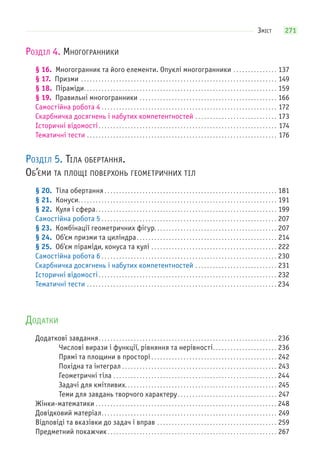 271ЗМІСТ
РОЗДІЛ 4. МНОГОГРАННИКИ
§ 16. Многогранник та його елементи. Опуклі многогранники . . . . . . . . . . . . . . . 137
§ 17. Призми . . . . . . . . . . . . . . . . . . . . . . . . . . . . . . . . . . . . . . . . . . . . . . . . . . . . . . . . . . . . . . . . . . . 149
§ 18. Піраміди. . . . . . . . . . . . . . . . . . . . . . . . . . . . . . . . . . . . . . . . . . . . . . . . . . . . . . . . . . . . . . . . . . 159
§ 19. Правильні многогранники . . . . . . . . . . . . . . . . . . . . . . . . . . . . . . . . . . . . . . . . . . . . . . . 166
Самостійна робота 4 . . . . . . . . . . . . . . . . . . . . . . . . . . . . . . . . . . . . . . . . . . . . . . . . . . . . . . . . . . . . 172
Скарбничка досягнень і набутих компетентностей . . . . . . . . . . . . . . . . . . . . . . . . . . . . 173
Історичні відомості. . . . . . . . . . . . . . . . . . . . . . . . . . . . . . . . . . . . . . . . . . . . . . . . . . . . . . . . . . . . . 174
Тематичні тести . . . . . . . . . . . . . . . . . . . . . . . . . . . . . . . . . . . . . . . . . . . . . . . . . . . . . . . . . . . . . . . . . 176
РОЗДІЛ 5. ТІЛА ОБЕРТАННЯ.
ОБ’ЄМИ ТА ПЛОЩІ ПОВЕРХОНЬ ГЕОМЕТРИЧНИХ ТІЛ
§ 20. Тіла обертання . . . . . . . . . . . . . . . . . . . . . . . . . . . . . . . . . . . . . . . . . . . . . . . . . . . . . . . . . . . 181
§ 21. Конуси. . . . . . . . . . . . . . . . . . . . . . . . . . . . . . . . . . . . . . . . . . . . . . . . . . . . . . . . . . . . . . . . . . . . 191
§ 22. Куля і сфера. . . . . . . . . . . . . . . . . . . . . . . . . . . . . . . . . . . . . . . . . . . . . . . . . . . . . . . . . . . . . . 199
Самостійна робота 5 . . . . . . . . . . . . . . . . . . . . . . . . . . . . . . . . . . . . . . . . . . . . . . . . . . . . . . . . . . . . 207
§ 23. Комбінації геометричних фігур. . . . . . . . . . . . . . . . . . . . . . . . . . . . . . . . . . . . . . . . . . 207
§ 24. Об’єм призми та циліндра. . . . . . . . . . . . . . . . . . . . . . . . . . . . . . . . . . . . . . . . . . . . . . . . 214
§ 25. Об’єм піраміди, конуса та кулі . . . . . . . . . . . . . . . . . . . . . . . . . . . . . . . . . . . . . . . . . . . 222
Самостійна робота 6 . . . . . . . . . . . . . . . . . . . . . . . . . . . . . . . . . . . . . . . . . . . . . . . . . . . . . . . . . . . . 230
Скарбничка досягнень і набутих компетентностей . . . . . . . . . . . . . . . . . . . . . . . . . . . . 231
Історичні відомості. . . . . . . . . . . . . . . . . . . . . . . . . . . . . . . . . . . . . . . . . . . . . . . . . . . . . . . . . . . . . 232
Тематичні тести . . . . . . . . . . . . . . . . . . . . . . . . . . . . . . . . . . . . . . . . . . . . . . . . . . . . . . . . . . . . . . . . . 234
ДОДАТКИ
Додаткові завдання. . . . . . . . . . . . . . . . . . . . . . . . . . . . . . . . . . . . . . . . . . . . . . . . . . . . . . . . . . . . . 236
Числові вирази і функції, рівняння та нерівності. . . . . . . . . . . . . . . . . . . . . . 236
Прямі та площини в просторі . . . . . . . . . . . . . . . . . . . . . . . . . . . . . . . . . . . . . . . . . . . 242
Похідна та інтеграл . . . . . . . . . . . . . . . . . . . . . . . . . . . . . . . . . . . . . . . . . . . . . . . . . . . . . 243
Геометричні тіла . . . . . . . . . . . . . . . . . . . . . . . . . . . . . . . . . . . . . . . . . . . . . . . . . . . . . . . . 244
Задачі для кмітливих. . . . . . . . . . . . . . . . . . . . . . . . . . . . . . . . . . . . . . . . . . . . . . . . . . . . 245
Теми для завдань творчого характеру. . . . . . . . . . . . . . . . . . . . . . . . . . . . . . . . . . 247
Жінки-математики . . . . . . . . . . . . . . . . . . . . . . . . . . . . . . . . . . . . . . . . . . . . . . . . . . . . . . . . . . . . . . 248
Довідковий матеріал. . . . . . . . . . . . . . . . . . . . . . . . . . . . . . . . . . . . . . . . . . . . . . . . . . . . . . . . . . . . 249
Відповіді та вказівки до задач і вправ . . . . . . . . . . . . . . . . . . . . . . . . . . . . . . . . . . . . . . . . . 259
Предметний покажчик. . . . . . . . . . . . . . . . . . . . . . . . . . . . . . . . . . . . . . . . . . . . . . . . . . . . . . . . . . 267
 