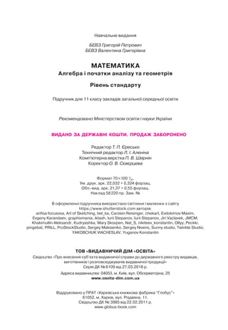 Навчальне видання
БЕВЗ Григорій Петрович
БЕВЗ Валентина Григорівна
МАТЕМАТИКА
Алгебра і початки аналізу та геометрія
Рівень стандарту
Підручник для 11 класу закладів загальної середньої освіти
Рекомендовано Міністерством освіти і науки України
ВИДАНО ЗА ДЕРЖАВНІ КОШТИ. ПРОДАЖ ЗАБОРОНЕНО
Редактор Т. П. Єресько
Технічний редактор Л. І. Аленіна
Комп’ютерна верстка П. В. Ширнін
Коректор О. В. Сєвєрцева
Формат 70 100 1
/16.
Ум. друк. арк. 22,032 + 0,324 форзац.
Обл.-вид. арк. 21,37 + 0,55 форзац.
Наклад 58220 пр. Зам. №
В оформленні підручника використано світлини і малюнки з сайту
https://www.shutterstock.com авторів:
anfisa focusova, Art of Sketching, bel_ka, Carsten Reisinger, chekart, Evdokimov Maxim,
Evgeny Karandaev, graphixmania, iktash, Iurii Stepanov, Iurii Stepanov, Jiri Vaclavek, JMCM,
Khakimullin Aleksandr, Kudryashka, Mary Skovpen, Nat_S, nikiteev_konstantin, Ollyy, Peckki,
pingebat, PRILL, ProStockStudio, Sergey Maksienko, Sergey Nivens, Sunny studio, Twinkle Studio,
YAKOBCHUK VIACHESLAV, Yuganov Konstantin
ТОВ «ВИДАВНИЧИЙ ДІМ «ОСВІТА»
Свідоцтво «Про внесення суб’єкта видавничої справи до державного реєстру видавців,
виготівників і розповсюджувачів видавничої продукції»
Серія ДК №6109 від 27.03.2018 р.
Адреса видавництва: 04053, м. Київ, вул. Обсерваторна, 25
www.osvita-dim.com.ua
Віддруковано у ПРАТ «Харківська книжкова фабрика “Глобус”»
61052, м. Харків, вул. Різдвяна, 11.
Свідоцтво ДК № 3985 від 22.02.2011 р.
www.globus-book.com
 