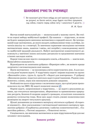 Настав новий навчальний рік — визначальний у вашому житті. Ви стої-
те на порозі вибору майбутньої професії. Ця книжка — підручник, за яким
ви будете завершувати вивчення математики в середній школі. Це інтегро-
ваний курс математики, до якого входять найважливіші теми з алгебри, по-
чатків аналізу та з геометрії. Їх вивчення сприятиме оволодінню системою
математичних знань, навичок і вмінь, які потрібні у повсякденному житті
та майбутній трудовій діяльності. Набуті математичні компетентності до-
поможуть у вивченні інших шкільних дисциплін та продовженні навчання
в інших закладах освіти.
Окремі теми ви вже знаєте з попередніх класів, а більшість — зовсім нові.
Намагайтеся опанувати їх.
Відповідаючи на запитання рубрики «Перевірте себе», ви можете краще
закріпити і систематизувати нові знання.
Знати математику — це насамперед уміти користуватись нею. А для цьо-
го слід розв’язувати задачі. У підручнику задачі і вправи поділено на групи:
«Виконайте усно», група А, група Б і «Задачі для повторення». У рубриці
«Виконаємо разом» подається декілька задач із розв’язаннями. Радимо озна-
йомитись з ними, перш ніж виконувати домашнє завдання.
Особливістю цього підручника є включення задач, що в різні роки пропо-
нувалися під час ЗНО. Ці задачі позначені знаком .
Окремі задачі, запропоновані у підручнику, — це задачі з реальними да-
ними, що стосуються використання, збереження та примноження природ-
них ресурсів, безпеки й охорони здоров’я громадян, кількісних показників
розвитку суспільства тощо. Біля цих задач стоять умовні позначення (які
розміщено на звороті титульного аркуша).
Цікаві доповнення до основного матеріалу містяться в рубриці «Історич-
ні відомості». Для узагальнення і систематизації вивченого матеріалу при-
значено рубрики «Скарбничка досягнень і набутих компетентностей», «Са-
мостійна робота», «Тестові завдання», «Тематичні тести».
Сподіваємося, що вивчення математики за цим підручником буде для вас
цікавим і нескладним.
Бажаємо успіхів!
Автори
Ви талановиті діти! Коли-небудь ви самі приємно здивуєтесь які
ви розумні, як багато вмієте, якщо будете постійно працювати
над собою, ставити перед собою мету і намагатися її досягти.
Ж. Ж. Руссо
ШАНОВНІ УЧНІ ТА УЧЕНИЦІ!
 
