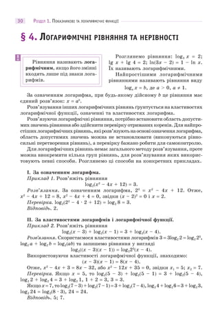 РОЗДІЛ 1. ПОКАЗНИКОВІ ТА ЛОГАРИФМІЧНІ ФУНКЦІЇ30
§ 4. ЛОГАРИФМІЧНІ РІВНЯННЯ ТА НЕРІВНОСТІ
Розглянемо рівняння: log3 x = 2;
lg x + lg 4 = 2; ln(3x – 2) = 1 – ln x.
Їх називають логарифмічними.
Найпростішими логарифмічними
рівняннями називають рівняння виду
loga x = b, де a > 0, a ≠ 1.
За означенням логарифма, при будь-якому дійсному b це рівняння має
єдиний розв’язок: x = ab
.
Розв’язування інших логарифмічних рівнянь ґрунтується на властивостях
логарифмічної функції, означенні та властивостях логарифма.
Розв’язуючи логарифмічні рівняння, потрібно встановити область допусти-
мих значень рівняння або здійснити перевірку отриманих коренів. Для найпро-
стішихлогарифмічнихрівнянь,якірозв’язуютьнаосновіозначеннялогарифма,
область допустимих значень можна не встановлювати (виконуються рівно-
сильні перетворення рівнянь), а перевірку бажано робити для самоконтролю.
Для логарифмічних рівнянь немає загального методу розв’язування, проте
можна виокремити кілька груп рівнянь, для розв’язування яких викорис-
товують певні способи. Розглянемо ці способи на конкретних прикладах.
I. За означенням логарифма.
Приклад 1. Розв’яжіть рівняння
log2(x2
– 4x + 12) = 3.
Розв’язання. За означенням логарифма, 23
= x2
– 4x + 12. Отже,
x2
– 4x + 12 = 8, x2
– 4x + 4 = 0, звідки (x – 2)2
= 0 і x = 2.
Перевірка. log2(22
– 4 · 2 + 12) = log2 8 = 3.
Відповідь. 2.
II. За властивостями логарифмів і логарифмічної функції.
Приклад 2. Розв’яжіть рівняння
log2(x – 3) + log2(x – 1) = 3 + log2(x – 4).
Розв’язання. Скористаємося властивостями логарифмів 3 = 3log2 2 = log2 23
,
log2 a + log2 b = log2(ab) та запишемо рівняння у вигляді
log2((x – 3)(x – 1)) = log223
(x – 4).
Використовуючи властивості логарифмічної функції, знаходимо:
(x – 3)(x – 1) = 8(x – 4).
Отже, x2
– 4x + 3 = 8x – 32, або x2
– 12x + 35 = 0, звідки x1 = 5; x2 = 7.
Перевірка. Якщо x = 5, то log2(5 – 3) + log2(5 – 1) = 3 + log2(5 – 4),
log2 2 + log2 4 = 3 + log2 1, 1 + 2 = 3, 3 = 3.
Якщо x = 7, то log2(7 – 3) + log2(7 – 1) = 3 + log2(7 – 4), log2 4 + log2 6 = 3 + log2 3,
log2 24 = log2(8 · 3), 24 = 24.
Відповідь. 5; 7.
Рівняння називають лога-
рифмічним, якщо його змінні
входять лише під знаки лога-
рифмів.
 