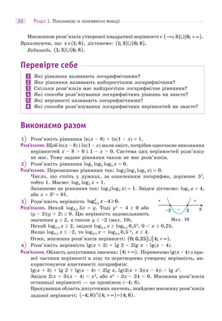РОЗДІЛ 1. ПОКАЗНИКОВІ ТА ЛОГАРИФМІЧНІ ФУНКЦІЇ32
Множиною розв’язків утвореної квадратної нерівності є −∞( ) + ∞( ); ; .3 6
Враховуючи, що x ∈( )1 8; , дістанемо: 1 3 6 8; ; .( ) ( )
Відповідь. 1 3 6 8; ; .( ) ( )
Перевірте себе
1 Які рівняння називають логарифмічними?
2 Яке рівняння називають найпростішим логарифмічним?
3 Скільки розв’язків має найпростіше логарифмічне рівняння?
4 Які способи розв’язування логарифмічних рівнянь ви знаєте?
5 Які нерівності називають логарифмічними?
6 Які способи розв’язування логарифмічних нерівностей ви знаєте?
Виконаємо разом
1 Розв’яжіть рівняння ln(x – 8) + ln(1 – x) = 1.
РОЗВ’ЯЗАННЯ. Щоб ln(x – 8) і ln(1 – x) мали зміст, потрібне одночасне виконання
нерівностей x – 8 > 0 і 1 – x > 0. Система цих нерівностей розв’язку
не має. Тому задане рівняння також не має розв’язків.
2 Розв’яжіть рівняння log5 log4 log3 x = 0.
РОЗВ’ЯЗАННЯ. Перепишемо рівняння так: log5(log4 log3 x) = 0.
Число, що стоїть у дужках, за означенням логарифма, дорівнює 50
,
тобто 1. Маємо: log4 log3 x = 1.
Запишемо це рівняння так: log4(log3 x) = 1. Звідси дістаємо: log3 x = 4,
або x = 34
= 81.
3 Розв’яжіть нерівність log .,0 5
2
4 0x − ≥
РОЗВ’ЯЗАННЯ. Нехай log0,5 5x = y. Тоді y2
– 4  0 або
(y – 2)(у + 2)  0. Цю нерівність задовольняють
значення y  2, а також y  –2 (мал. 19).
Нехай log0,5 x  2, звідки log0,5 x  log0,5 0,52
, 0 < x  0,25.
Якщо log0,5 x  –2, то log0,5 x < log0,5 0,5–2
, x  4.
Отже, множина розв’язків нерівності: 0 0 25 4; , ; .( ] + ∞[ )
4 Розв’яжіть нерівність lg(x + 3) + lg 2 < 2lg x – lg(x – 4).
РОЗВ’ЯЗАННЯ. Область допустимих значень: 4; .+ ∞( ) Перенесемо lg(x – 4) з пра-
вої частини нерівності в ліву та перетворимо утворену нерівність, ви-
користовуючи властивості логарифмів:
lg(x + 3) + lg 2 + lg(x – 4) < 2lg x, lg(2(x + 3)(x – 4)) < lg x2
.
Звідси 2(x + 3)(x – 4) < x2
, або x2
– 2x – 24 < 0. Множина розв’язків
останньої нерівності — це проміжок (–4; 6).
Врахувавши область допустимих значень, знайдемо множину розв’язків
заданої нерівності: −( ) + ∞( )= ( )4 6 4 4 6; ; ; .
Мал. 19
y2–2 −
+ +
 