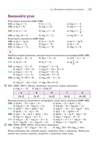 § 4. ЛОГАРИФМІЧНІ РІВНЯННЯ ТА НЕРІВНОСТІ 33
Виконайте усно
Розв’яжіть рівняння (145–148).
145. а) log3 x = 1; б) ln x = 1; в) log5 x = –1.
146. а) lg x = 0; б) log4 x = 2; в) log7 x = –2.
147. а) ln x = –1; б) log0,1 x = –2; в) log .8
1
3
x = −
148. а) logx 16 = 2; б) logx 5 = –1; в) logx 81 = –4.
Розв’яжіть нерівність (149–151).
149. а) lg x > lg 2; б) ln x < ln 2; в) lg x2
< lg 9.
150. а) log2 x > 2; б) log2 x < 3; в) lg x < 0.
151. а) log0,2 x > 1; б) log0,2 x < 0; в) log0,5 x  2.
А
Знайдіть корені рівняння, використовуючи означення логарифма (152–156).
152. а) log2(x – 3) = 4; б) lg(x + 5) = 2; в) ln(2 – x) = –3.
153. а) lg 2x = 4; б) lg x2
= 4; в) lg .
x
2
3=
154. а) log5(x – 1) = 2; в) log2(x2
– 1) = 3;
б) log2(x2
+ 3x) = 2; г) logx(x2
– 2x + 6) = 2.
155. а) log2(x + 5) = 1; в) log3(x2
+ 2) = 3;
б) log2(x2
+ x) = 1; г) logx(16 – x3
) = 3.
156. а) log ;1
2
1 2 2−( ) = −x в) log0,5(3x – 1) = 3;
б) log16(x2
– 3x) = 0,5; г) log .1 +( ) =7 4 1 2x
157. (ЗНО, 2017). Якому проміжку належить корінь рівняння:
а) log3 x = –2; б) log2 x = 2log2 3?
А Б В Г Д
0 2;( ] 2 4;( ] 4 6;( ] 6 8;( ] 8 10;( ]
Використовуючи властивості логарифмів, розв’яжіть рівняння (158–161).
158. а) lg(3x – 17) = lg(x + 1); в) lg(4x + 5) = lg(5x + 2);
б) log6(5x + 3) = logб(7x + 5); г) log2(6x – 8) = log2(3x + 1).
159. а) lg(2x2
+ 3x) = lg(6x + 2); в) log3(x2
– 4x – 5) = log3(7 – 3x);
б) lg(4x – 1) – lg x = 0; г) lg(x + 4) – lg(3x) = 0.
160. а) lg(x – 1) = lg 2 + lg(2x – 11); в) lg(3x – 1) = lg 5 + lg(x + 5);
б) log5 x + log5(x – 4) = 1; г) log2x + log2(x – 3) = 2.
161. а) log12(x – 3) + log12(x – 2) = 1; в) log2(x + 1) = 1 + log2(x – 3);
б) 1+ log5(2x – 1) = log5(7x + 4); г) 2log3x = 1 + log3(2x – 3).
162. (ЗНО, 2009, 2014). Розв’яжіть рівняння:
а) log6(x – 3) + log6(x – 8) = 2; б) log log ., ,0 4
2
0 45 8 3x x−( )= −( )
Якщо рівняння має єдиний корінь, запишіть його у відповідь. Якщо рів-
няння має кілька коренів, запишіть у відповідь їхню суму.
 