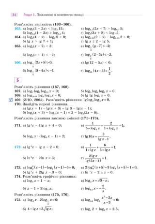 РОЗДІЛ 1. ПОКАЗНИКОВІ ТА ЛОГАРИФМІЧНІ ФУНКЦІЇ34
Розв’яжіть нерівність (163–166).
163. а) log2(3 – 2x) < log2 13; в) log0,7(2x – 7) > log0,7 5;
б) log0,5(1 – 3x)  log0,5 4; г) log7(3x + 8) < log7 5.
164. а) log2(4 – x) – log2 8 < 0; в) log0,25(2 – x) – log0,25 2 > 0;
б) lg x > lg 7 + 1; г) lg x  2 – lg 5.
165. а) log3(x – 7) < 3; в) log ;1
3
7 2y −( )> −
б) log3(v + 1) < –2; г) log .2
3
2 5 2−( )< −z
166. а) log ;1
3
2 5 0x +( )> в) lg(12 – 5x) < 0;
б) log ;1
4
3 4 1−( )< −x г) log .16 4 3
1
2
x +( )>
Б
Розв’яжіть рівняння (167, 168).
167. а) log7 log2 log13 x = 0; б) log5 log4 log3 x = 0.
168. а) log2020 log3 log2 x = 0; б) lg lg log5 x = 0.
169. (ЗНО, 2005). Розв’яжіть рівняння lg log log .2 3 0x =
170. Знайдіть корені рівняння.
а) lg(x + 1) – lg(x + 3) = lg 3 – lg(x – 1);
б) log2(x + 3) – log2(x – 1) = 2 – log2(2x – 8).
Розв’яжіть рівняння заміною змінної (171–173).
171. а) lg2
x – 4lg x + 4 = 0; в)
1
5
2
1
1
2 2−
+
+
=
log log
;
x x
б) log5 x · (log5 x – 1) = 2; г) lg
lg
.10
3
1
x
x
=
−
172. а) lg2
x – lg x – 2 = 0; в)
1
1
6
5
1
+
+
+
=
lg lg
;
z z
б) ln2
x – 2ln x = 3; г)
2
5 4
1
lg
lg
.
x
x −( )
=
173. а) log log ;2
2
21 1 6 0x x−( )− −( )− = в) 2 5 3 5 1 09
2
9log log ;x x+( )− +( )+ =
б) lg2
x + 2lg x – 3 = 0; г) ln 2
x – 2ln x = 0.
174. Розв’яжіть графічно рівняння:
а) log3 x = 1 – x; в) log ;2 3x x= −
б) x – 1 = 3log4 x; г) log .,0 5
2
x
x
= −
Розв’яжіть рівняння (175, 176).
175. а) log log ;3 1
3
2 6x x− = в) log log ;,0 5 8
2
2
3
0
x x
x
−
−
=
б) 4 3− =lg lg ;z z г) logx 2 + log2 x = 2,5.
 