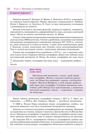 38
Завдяки працям Р. Декарта, П. Ферма, І. Ньютона в XVII ст. в математи-
ці з’явилося поняття функції. Термін «функція» запропонував Г. Лейбніц.
Потім І. Бернуллі, А. Лопіталь, К. Гаусс та інші математики уточнювали
і розширювали це поняття.
Основні властивості числових функцій, зокрема їх парність, непарність,
періодичність, неперервність, диференційовність тощо, дослідив у двотомній
праці «Вступ до аналізу нескінченно малих» Л. Ейлер.
Степенізневеликиминатуральнимипоказникамивавилонськівченірозгля-
дали ще понад 4000 років тому. Степені з дробовими, нульовими і від’ємними
показниками поширювалися в математиці упродовж XIV–XVII ст. поступо-
во, вчені позначали їх кожен по-своєму. І лише після опублікування праць
І. Ньютона сучасні позначення цих степенів стали загальноприйнятими.
Тоді ж почали розглядати степені з довільними дійсними показниками.
Учення про логарифми було розроблене в XVI ст., але у практику ввій-
шло тільки після створення таблиць логарифмів. Перші такі таблиці склав
шотландський математик Д. Непер. За основу логарифмів він узяв число
1
e
. Непер ввів і термін «логарифм» (від грец. — відношення, —
число).
Перші таблиці десяткових логарифмів створив у 1617 р. Г. Брігс, на-
туральних — у 1619 р. Дж. Спейдель. Обидва — англійські математики.
У 1620 р. Вільям Отред винайшов першу логарифмічну лінійку, яка
протягом тривалого часу була незамінним інструментом інженера.
Близьке до сучасного розуміння логарифмування як операції, оберненої
до піднесення до степеня, вперше з’явилося у Джона Валліса та Йогана Бер-
нуллі. Відкриття логарифмів і створення таблиць логарифмів значно спрос-
тило громіздкі обчислення, тому їх широко використовували на практиці.
До середини XX ст. логарифмічні таблиці й логарифмічні лінійки вва-
жалися найкращими засобами обчислень. Із поширенням електронних засо-
бів, особливо калькуляторів, логарифмічні обчислення відійшли в минуле.
Історичні відомості
Джон Непер
(1550–1617)
Шотландський математик і теолог, який винай-
шов логарифми. Можна з великою певністю припус-
кати, що Непер був знайомий з книгою «Arithmetica
integra» Михаеля Штифеля, у якій вперше знайшла
свій вираз ідея логарифма. Головним предметом само-
стійних робіт Непера була тригонометрія, а визначаль-
ним їхнім напрямом і метою — скорочення і спрощен-
ня обчислень.
РОЗДІЛ 1. ПОКАЗНИКОВІ ТА ЛОГАРИФМІЧНІ ФУНКЦІЇ
 