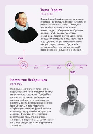 1560
1878
1600 1700 1800 1900
Томас Герріот
(1560–1621)
Костянтин Лебединцев
(1878–1925)
Український математик і талановитий
педагог-новатор, член Київського фізико-
математичного товариства. Професійна
діяльність стосувалася реформування
математичної освіти та впровадження
в систему освіти демократичних новітніх
ідей. Зокрема, у його підручнику
«Керівництво алгебри» функції вперше
ввійшли до курсу алгебри як органічна
складова. Підручник був схвалений
педагогічною спільнотою, витримав
12 видань, а академік О. Ю. Шмідт назвав
його «найкращим сучасним підручником
з алгебри».
Відомий англійський астроном, математик,
етнограф і перекладач. Основні математичні
роботи стосуються алгебри. Підготував
працю «Застосування аналітичного
мистецтва до розв’язування алгебраїчних
рівнянь», опубліковану посмертно
в 1631 році. Герріот значно удосконалив
алгебраїчну символіку Вієта, наблизивши
її до сучасної, — для позначення чисел
використовував маленькі букви, ввів
загальноприйняті значки для операцій
порівняння: «>» (більше) і «<» (менше).
 