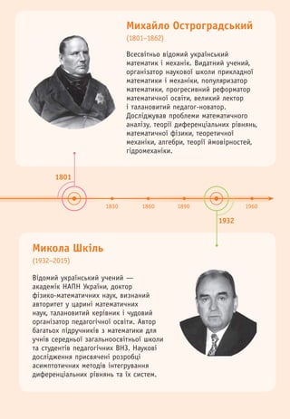 1801
1932
1830 1860 1890 1960
Михайло Остроградський
(1801–1862)
Микола Шкіль
(1932–2015)
Відомий український учений —
академік НАПН України, доктор
фізико-математичних наук, визнаний
авторитет у царині математичних
наук, талановитий керівник і чудовий
організатор педагогічної освіти. Автор
багатьох підручників з математики для
учнів середньої загальноосвітньої школи
та студентів педагогічних ВНЗ. Наукові
дослідження присвячені розробці
асимптотичних методів інтегрування
диференціальних рівнянь та їх систем.
Всесвітньо відомий український
математик і механік. Видатний учений,
організатор наукової школи прикладної
математики і механіки, популяризатор
математики, прогресивний реформатор
математичної освіти, великий лектор
і талановитий педагог-новатор.
Досліджував проблеми математичного
аналізу, теорії диференціальних рівнянь,
математичної фізики, теоретичної
механіки, алгебри, теорії ймовірностей,
гідромеханіки.
 