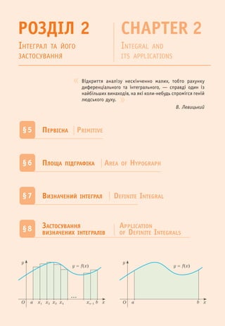 Відкриття аналізу нескінченно малих, тобто рахунку
диференціального та інтегрального, — справді один із
найбільших винаходів, на які коли-небудь спромігся геній
людського духу.
В. Левицький
РОЗДІЛ 2 CHAPTER 2
ІНТЕГРАЛ ТА ЙОГО
ЗАСТОСУВАННЯ
INTEGRAL AND
ITS APPLICATIONS
§5 ПЕРВІСНА PRIMITIVE
§6 ПЛОЩА ПІДГРАФІКА AREA OF HYPOGRAPH
§7 ВИЗНАЧЕНИЙ ІНТЕГРАЛ DEFINITE INTEGRAL
§8 ЗАСТОСУВАННЯ
ВИЗНАЧЕНИХ ІНТЕГРАЛІВ
APPLICATION
OF DEFINITE INTEGRALS
O xx1 x2 x3 x4 xn–1
y
a b
...
y = f(x)
O x
y
a b
y = f(x)
 