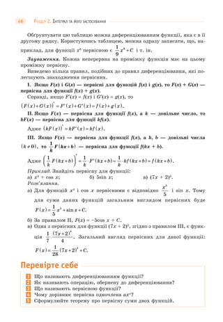 РОЗДІЛ 2. ІНТЕГРАЛ ТА ЙОГО ЗАСТОСУВАННЯ46
Обґрунтувати цю таблицю можна диференціюванням функції, яка є в її
другому рядку. Користуючись таблицею, можна одразу записати, що, на-
приклад, для функції x8
первісною є
1
9
9
x C+ і т. ін.
Зауваження. Кожна неперервна на проміжку функція має на цьому
проміжку первісну.
Виведемо кілька правил, подібних до правил диференціювання, які по-
легшують знаходження первісних.
I. Якщо F(x) і G(x) — первісні для функцій f(x) і g(x), то F(x) + G(x) —
первісна для функції f(x) + g(x).
Справді, якщо F′(x) = f(x) і G′(x) = g(x), то
F x G x F x G x f x g x( )+ ( )( )′ = ′ ( )+ ′ ( ) = ( )+ ( ).
II. Якщо F(x) — первісна для функції f(x), а k — довільне число, то
kF(x) — первісна для функції kf(x).
Адже kF x kF x kf x( )( )′ = ′ ( ) = ( ).
III. Якщо F(x) — первісна для функції f(x), а k, b — довільні числа
k ≠( )0 , то
1
k
F kx b+( ) — первісна для функції f(kx + b).
Адже
1 1 1
k
F kx b
k
F kx b
k
kf kx b f kx b+( )⎛
⎝⎜
⎞
⎠⎟
′
= ⋅ ′ +( ) = ⋅ +( ) = +( ).
Приклад. Знайдіть первісну для функції:
а) x4
+ cos x; б) 5sin x; в) (7x + 2)3
.
Розв’язання.
а) Для функцій x4
і cos x первісними є відповідно
x5
5
і sin x. Тому
для суми даних функцій загальним виглядом первісних буде
F x x x C( ) = + +
1
5
5
sin .
б) За правилом II, F(x) = –5cos x + C.
в) Одна з первісних для функції (7x + 2)3
, згідно з правилом III, є функ-
ція
1
7
7 2
4
4
⋅
+( )x
. Загальний вигляд первісних для даної функції:
F x x C( ) = +( ) +
1
28
7 2
4
.
Перевірте себе
1 Що називають диференціюванням функції?
2 Як називають операцію, обернену до диференціювання?
3 Що називають первісною функції?
4 Чому дорівнює первісна одночлена axn
?
5 Сформулюйте теорему про первісну суми двох функцій.
 
