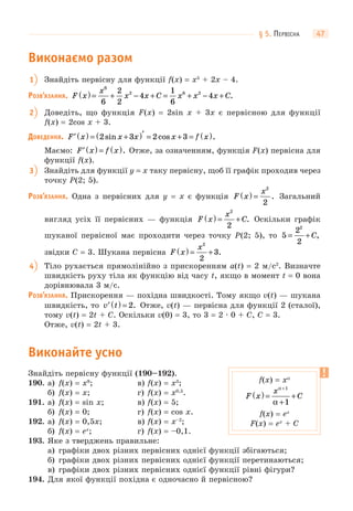 § 5. ПЕРВІСНА 47
Виконаємо разом
1 Знайдіть первісну для функції f(x) = x5
+ 2x – 4.
РОЗВ’ЯЗАННЯ. F x
x
x x C x x x C( ) = + − + = + − +
6
2 6 2
6
2
2
4
1
6
4 .
2 Доведіть, що функція F(x) = 2sin x + 3x є первісною для функції
f(x) = 2cos x + 3.
ДОВЕДЕННЯ. ′ ( ) = +( )′ = + = ( )F x x x x f x2 3 2 3sin cos .
Маємо: ′ ( ) = ( )F x f x . Отже, за означенням, функція F(x) первісна для
функції f(x).
3 Знайдіть для функції y = x таку первісну, щоб її графік проходив через
точку P(2; 5).
РОЗВ’ЯЗАННЯ. Одна з первісних для y = x є функція F x
x
( ) =
2
2
. Загальний
вигляд усіх її первісних — функція F x
x
C( ) = +
2
2
. Оскільки графік
шуканої первісної має проходити через точку P(2; 5), то 5
2
2
2
= + C,
звідки C = 3. Шукана первісна F x
x
( ) = +
2
2
3.
4 Тіло рухається прямолінійно з прискоренням a(t) = 2 м/с2
. Визначте
швидкість руху тіла як функцію від часу t, якщо в момент t = 0 вона
дорівнювала 3 м/c.
РОЗВ’ЯЗАННЯ. Прискорення — похідна швидкості. Тому якщо v(t) — шукана
швидкість, то ′ ( ) =v t 2. Отже, v(t) — первісна для функції 2 (сталої),
тому v(t) = 2t + C. Оскільки v(0) = 3, то 3 = 2 · 0 + C, C = 3.
Отже, v(t) = 2t + 3.
Виконайте усно
Знайдіть первісну функції (190–192).
190. а) f(x) = x9
; в) f(x) = x3
;
б) f(x) = x; г) f(x) = x0,5
.
191. а) f(x) = sin x; в) f(x) = 5;
б) f(x) = 0; г) f(x) = cos x.
192. а) f(x) = 0,5x; в) f(x) = x–2
;
б) f(x) = ex
; г) f(x) = –0,1.
193. Яке з тверджень правильне:
а) графіки двох різних первісних однієї функції збігаються;
б) графіки двох різних первісних однієї функції перетинаються;
в) графіки двох різних первісних однієї функції рівні фігури?
194. Для якої функції похідна є одночасно й первісною?
f(x) = xα
F x
x
C( ) =
+
+
+α
α
1
1
f(x) = ex
F(x) = ex
+ C
 