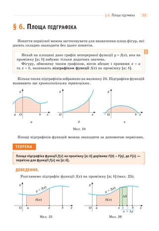 § 6. ПЛОЩА ПІДГРАФІКА 51
§ 6. ПЛОЩА ПІДГРАФІКА
Поняття первісної можна застосовувати для визначення площ фігур, які
досить складно знаходити без цього поняття.
Кілька таких підграфіків зображено на малюнку 24. Підграфіки функцій
називають ще криволінійними трапеціями.
Мал. 24
в
O x
y
b
а
O x
y
a b
б
O x
y
Площі підграфіків функцій можна знаходити за допомогою первісних.
ТЕОРЕМА
Площа підграфіка функції f(x) на проміжку [a; b] дорівнює F(b) – F(a), де F(x) —
первісна для функції f(x) на [a; b].
ДОВЕДЕННЯ.
Розглянемо підграфік функції f(x) на проміжку [a; b] (мал. 25).
Мал. 25
O x
y
a b x
y = f(x)
S(x)
Мал. 26
y = f(x)
O x x
y
a b
S(x)
x + Δx
t
ΔS
Нехай на площині дано графік неперервної функції y = f(x), яка на
проміжку [a; b] набуває тільки додатних значень.
Фігуру, обмежену таким графіком, віссю абсцис і прямими x = a
та x = b, називають підграфіком функції f(x) на проміжку [a; b].
 