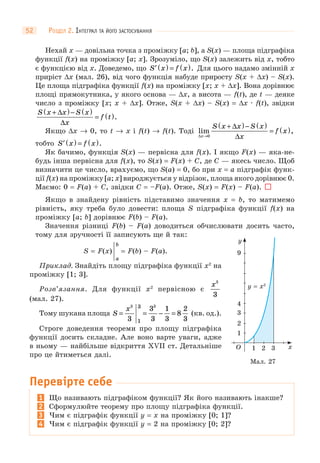 РОЗДІЛ 2. ІНТЕГРАЛ ТА ЙОГО ЗАСТОСУВАННЯ52
Нехай x — довільна точка з проміжку [a; b], а S(x) — площа підграфіка
функції f(x) на проміжку [a; x]. Зрозуміло, що S(x) залежить від x, тобто
є функцією від x. Доведемо, що ′ ( ) = ( )S x f x . Для цього надамо змінній x
приріст Δx (мал. 26), від чого функція набуде приросту S(x + Δx) – S(x).
Це площа підграфіка функції f(x) на проміжку [x; x + Δx]. Вона дорівнює
площі прямокутника, у якого основа — Δx, а висота — f(t), де t — деяке
число з проміжку [x; x + Δx]. Отже, S(x + Δx) – S(x) = Δx · f(t), звідки
S x x S x
x
f t
+( )− ( )
= ( )Δ
Δ
.
Якщо Δx → 0, то t → x і f(t) → f(t). Тоді lim ,
Δ
Δ
Δx
S x x S x
x
f x
→
+( )− ( )
= ( )
0
тобто ′ ( ) = ( )S x f x .
Як бачимо, функція S(x) — первісна для f(x). І якщо F(x) — яка-не-
будь інша первісна для f(x), то S(x) = F(x) + C, де C — якесь число. Щоб
визначити це число, врахуємо, що S(a) = 0, бо при x = а підграфік функ-
ції f(x) на проміжку [a; x] вироджується у відрізок, площа якого дорівнює 0.
Маємо: 0 = F(a) + С, звідки C = –F(a). Отже, S(x) = F(x) – F(a).
Якщо в знайдену рівність підставимо значення x = b, то матимемо
рівність, яку треба було довести: площа S підграфіка функції f(x) на
проміжку [a; b] дорівнює F(b) – F(a).
Значення різниці F(b) – F(a) доводиться обчислювати досить часто,
тому для зручності її записують ще й так:
S = F(x)
b
a
= F(b) – F(a).
Приклад. Знайдіть площу підграфіка функції x2
на
проміжку [1; 3].
Розв’язання. Для функції x2
первісною є
x3
3
(мал. 27).
Тому шукана площа S
x
= = − =
3 3
3
3
3
1
3
8
2
3
3
1
(кв. од.).
Строге доведення теореми про площу підграфіка
функції досить складне. Але воно варте уваги, адже
в ньому — найбільше відкриття XVII ст. Детальніше
про це йтиметься далі.
Перевірте себе
1 Що називають підграфіком функції? Як його називають інакше?
2 Сформулюйте теорему про площу підграфіка функції.
3 Чим є підграфік функції y = x на проміжку [0; 1]?
4 Чим є підграфік функції y = 2 на проміжку [0; 2]?
1
1 32O x
y
2
3
4
9
y = x2
Мал. 27
 