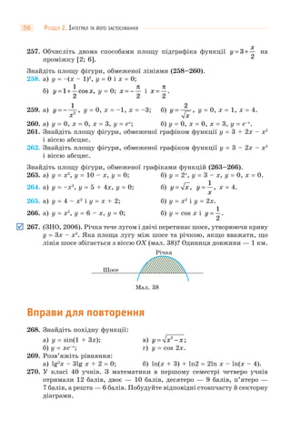 РОЗДІЛ 2. ІНТЕГРАЛ ТА ЙОГО ЗАСТОСУВАННЯ56
257. Обчисліть двома способами площу підграфіка функції y
x
= +3
2
на
проміжку [2; 6].
Знайдіть площу фігури, обмеженої лініями (258–260).
258. а) y = –(x – 1)3
, y = 0 і x = 0;
б) y x= +1
1
2
cos , y = 0; x = −
π
2
і x =
π
2
.
259. а) y
x
= −
1
2
, y = 0, x = –1, x = –3; б) y
x
=
2
, y = 0, x = 1, x = 4.
260. а) y = 0, x = 0, x = 3, y = ex
; б) y = 0, x = 0, x = 3, y = e–x
.
261. Знайдіть площу фігури, обмеженої графіком функції y = 3 + 2x – x2
і віссю абсцис.
262. Знайдіть площу фігури, обмеженої графіком функції y = 3 – 2x – x2
і віссю абсцис.
Знайдіть площу фігури, обмеженої графіками функцій (263–266).
263. а) y = x3
, y = 10 – x, y = 0; б) y = 2x
, y = 3 – x, y = 0, x = 0.
264. а) y = –x3
, y = 5 + 4x, y = 0; б) y x= , y
x
=
1
, x = 4.
265. а) y = 4 – x2
і y = x + 2; б) y = x2
і y = 2x.
266. а) y = x2
, y = 6 – x, y = 0; б) y = cos x і y =
1
2
.
267. (ЗНО, 2006). Річка тече лугом і двічі перетинає шосе, утворюючи криву
y = 3x – x2
. Яка площа лугу між шосе та річкою, якщо вважати, що
лінія шосе збігається з віссю OX (мал. 38)? Одиниця довжини — 1 км.
Мал. 38
Шосе
Річка
Вправи для повторення
268. Знайдіть похідну функції:
а) y = sin(1 + 3x); в) y x x= −2
;
б) y = xe–x
; г) y = cos 2x.
269. Розв’яжіть рівняння:
а) lg2
x – 3lg x + 2 = 0; б) ln(x + 3) + ln2 = 2ln x – ln(x – 4).
270. У класі 40 учнів. З математики в першому семестрі четверо учнів
отримали 12 балів, двоє — 10 балів, десятеро — 9 балів, п’ятеро —
7 балів, а решта — 6 балів. Побудуйте відповідні стовпчасту й секторну
діаграми.
 