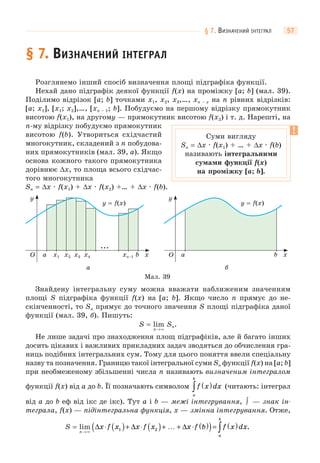 § 7. ВИЗНАЧЕНИЙ ІНТЕГРАЛ 57
§ 7. ВИЗНАЧЕНИЙ ІНТЕГРАЛ
Розглянемо інший спосіб визначення площі підграфіка функції.
Нехай дано підграфік деякої функції f(x) на проміжку [a; b] (мал. 39).
Поділимо відрізок [a; b] точками x1, x2, x3,…, xn – x на n рівних відрізків:
[a; x1], [x1; x2],…, [xn – 1; b]. Побудуємо на першому відрізку прямокутник
висотою f(x1), на другому — прямокутник висотою f(x2) і т. д. Нарешті, на
n-му відрізку побудуємо прямокутник
висотою f(b). Утвориться східчастий
многокутник, складений з n побудова-
них прямокутників (мал. 39, а). Якщо
основа кожного такого прямокутника
дорівнює Δx, то площа всього східчас-
того многокутника
Sn = Δx · f(x1) + Δx · f(х2) +… + Δx · f(b).
Мал. 39
а
O xx1 x2 x3 x4 xn–1
y
a b
...
y = f(x)
б
O x
y
a b
y = f(x)
Знайдену інтегральну суму можна вважати наближеним значенням
площі S підграфіка функції f(x) на [a; b]. Якщо число n прямує до не-
скінченності, то Sn прямує до точного значення S площі підграфіка даної
функції (мал. 39, б). Пишуть:
S = lim Sn.
n→∞
Не лише задачі про знаходження площ підграфіків, але й багато інших
досить цікавих і важливих прикладних задач зводяться до обчислення гра-
ниць подібних інтегральних сум. Тому для цього поняття ввели спеціальну
назву та позначення. Границю такої інтегральної суми Sn функції f(x) на [a; b]
при необмеженому збільшенні числа n називають визначеним інтегралом
функції f(x) від a до b. Її позначають символом f x dx
a
b
( )∫ (читають: інтеграл
від a до b еф від ікс де ікс). Тут a і b — межі інтегрування, ∫ — знак ін-
теграла, f(x) — підінтегральна функція, x — змінна інтегрування. Отже,
x f x x f x x f b f x dx
a
b
⋅ ( )+ ⋅ ( )+ … + ⋅ ( )( )= ( )∫ .Δ Δ Δ1 2S = lim
n→∞
Суми вигляду
Sn = Δx · f(x1) + … + Δx · f(b)
називають інтегральними
сумами функції f(x)
на проміжку [a; b].
 