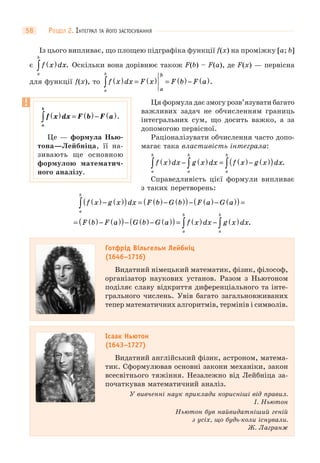 РОЗДІЛ 2. ІНТЕГРАЛ ТА ЙОГО ЗАСТОСУВАННЯ58
Із цього випливає, що площею підграфіка функції f(x) на проміжку [a; b]
є f x dx
a
b
( )∫ . Оскільки вона дорівнює також F(b) – F(a), де F(x) — первісна
для функції f(x), то f x dx F x F b F a
a
b b
a
( ) = ( ) = ( )− ( )∫ .
Ця формула дає змогу розв’язувати багато
важливих задач не обчисленням границь
інтегральних сум, що досить важко, а за
допомогою первісної.
Раціоналізувати обчислення часто допо-
магає така властивість інтеграла:
f x dx g x dx f x g x dx
a
b
a
b
a
b
( ) − ( ) = ( )− ( )( )∫ ∫ ∫ .
Справедливість цієї формули випливає
з таких перетворень:
f x g x dx F b G b F a G a
a
b
( )− ( )( ) = ( )− ( )( )− ( )− ( )( ) =∫
= ( )− ( )( )− ( )− ( )( ) = ( ) − ( )∫ ∫F b F a G b G a f x dx g x dx
a
b
a
b
.
Готфрід Вільгельм Лейбніц
(1646–1716)
Видатний німецький математик, фізик, філософ,
організатор наукових установ. Разом з Ньютоном
поділяє славу відкриття диференціального та інте-
грального числень. Увів багато загальновживаних
тепер математичних алгоритмів, термінів і символів.
Ісаак Ньютон
(1643–1727)
Видатний англійський фізик, астроном, матема-
тик. Сформулював основні закони механіки, закон
всесвітнього тяжіння. Незалежно від Лейбніца за-
початкував математичний аналіз.
У вивченні наук приклади корисніші від правил.
І. Ньютон
Ньютон був найвидатніший геній
з усіх, що будь-коли існували.
Ж. Лагранж
f x dx F b F a
a
b
( ) = ( )− ( )∫ .
Це — формула Нью-
тона—Лейбніца, її на-
зивають ще основною
формулою математич-
ного аналізу.
 