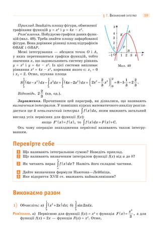 § 7. ВИЗНАЧЕНИЙ ІНТЕГРАЛ 59
Приклад. Знайдіть площу фігури, обмеженої
графіками функцій y = x2
і y = 4x – x2
.
Розв’язання. Побудуємо графіки даних функ-
цій (мал. 40). Треба знайти площу зафарбованої
фігури. Вона дорівнює різниці площ підграфіків
OBAK і OBAP.
Межі інтегрування — абсциси точок O і A,
у яких перетинаються графіки функцій, тобто
значення x, що задовольняють систему рівнянь
y = x2
і y = 4x – x2
. Із цієї системи випливає
рівняння x2
= 4x – x2
, коренями якого є: x1 = 0
і x2 = 2. Отже, шукана площа
S x x dx x dx x x dx4 4 22
0
2
2
0
2
2
0
2
−( ) − = −( ) =∫ ∫ ∫ 2
2
3
8 5
1
3
2
2
3
2 3
2
0
x x−
⎛
⎝⎜
⎞
⎠⎟ = − = .
Відповідь. 2
2
3
(кв. од.).
Зауваження. Прочитавши цей параграф, ви дізналися, що називають
визначеним інтегралом. У повніших курсах математичного аналізу розгля-
дається ще й невизначений інтеграл f x dx( )∫ , яким вважають загальний
вигляд усіх первісних для функції f(x):
якщо ′ ( ) = ( )F x f x , то f x dx F x C( ) = ( )+∫ .
Ось чому операцію знаходження первісної називають також інтегру-
ванням.
Перевірте себе
1 Що називають інтегральною сумою? Наведіть приклад.
2 Що називають визначеним інтегралом функції f(x) від a до b?
3 Як читають вираз f x dx
a
b
( )∫ ? Назвіть його складові частини.
4 Дайте визначення формули Ньютона—Лейбніца.
5 Яке відкриття XVII ст. вважають найважливішим?
Виконаємо разом
1 Обчисліть: а) x x dx2
0
1
2+( )∫ ; б) sin .2
0
xdx
π
∫
РОЗВ’ЯЗАННЯ. а) Первісною для функції f(x) = x2
є функція F x
x
( ) =
3
3
, а для
функції f(x) = 2x — функція F(x) = x2
. Отже,
1
1–1 3 42O x
y
2
3
4 K
A
B
P
Мал. 40
 
