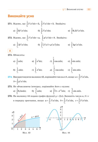§ 7. ВИЗНАЧЕНИЙ ІНТЕГРАЛ 61
Виконайте усно
271. Відомо, що f x dx( ) =∫0
1
5, f x dx( ) =∫1
3
5. Знайдіть:
а) 3
0
1
f x dx( )∫ ; б) f x dx( )∫0
3
; в) 0 5
0
3
, .f x dx( )∫
272. Відомо, що f x dx a( ) =
−
∫1
1
, g x dx b( ) =
−
∫1
1
. Знайдіть:
а) 2
1
1
f x dx( )
−
∫ ; б) f x g x dx( )+ ( )( )
−
∫1
1
; в) 5
1
1
g x dx( )
−
∫ .
А
273. Обчисліть:
а) xdx
0
1
∫ ; в) x dx2
0
1
∫ ; ґ) cos ;xdx
0
2
π
∫ е) sin ;xdx
0
π
∫
б) xdx
−
∫1
1
; г) x dx2
1
1
−
∫ ; д) cos ;xdx
−
∫π
π
2
2
є) sin .xdx
−
∫π
π
274. Використовуючималюнок43,порівняйтечислаaіb,якщо: a f x dx= ( )∫1
3
,
b g x dx= ( )∫1
3
.
275. Не обчислюючи інтеграл, порівняйте його з нулем:
а) 0 5
0
1
, ;xdx∫ б) xdx
−
∫1
0
; в) 1 2
0
1
−( )∫ x dx; г) sin .xdx
−
∫π
0
276. На малюнку 44 подано графік функції y = f(x). Запишіть числа a, b і c
в порядку зростання, якщо: a f x dx= ( )
−
−
∫5
1
, b f x dx= ( )
−
∫1
4
, c f x dx= ( )∫4
7
.
1
1 3 4 5 62O x
y
2
3
Мал. 43
y
=
f(x)
y = g(x)
Мал. 44
1
1 3 4 52O x
y
2
3
6 7–1
–4
–5
 