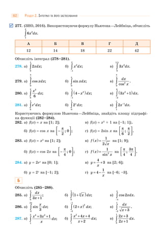 РОЗДІЛ 2. ІНТЕГРАЛ ТА ЙОГО ЗАСТОСУВАННЯ62
277. (ЗНО, 2016). Використовуючи формулу Ньютона—Лейбніца, обчисліть
6 2
1
2
x dx∫ .
А Б В Г Д
12 14 18 22 42
Обчисліть інтеграл (278–281).
278. а) 2
0
1
xdx∫ ; б) x dx2
1
2
−
∫ ; в) 3 3
0
1 5
x dx
,
.∫
279. а) cos ;xdx
0
3
π
∫ б) sin ;xdx
0
π
∫ в)
dx
xcos
.2
0
2
π
∫
280. а)
x
dx
3
0
2
6∫ ; б) 4 2
1
1
−( )
−
∫ x dx; в) 3 12
2
0
x dx+( )
−
∫ .
281. а) e dxx
0
1
∫ ; б) 2
0
1
x
dx∫ ; в) 2 1
1
x dx
e
−
∫ .
Користуючись формулою Ньютона—Лейбніца, знайдіть площу підграфі-
ка функції (282–284).
282. а) f(x) = x на [1; 2]; в) f(x) = x3
+ 1 на [–1; 1];.
б) f(x) = cos x на −
⎡
⎣⎢
⎤
⎦⎥
π
2
0; ; г) f(x) = 2sin x на
π π
6 2
; .
⎡
⎣⎢
⎤
⎦⎥
283. а) f(x) = x3
на [1; 2]; в) f x
x
( ) =
1
2
на [1; 9];
б) f(x) = cos 2x на −
⎡
⎣⎢
⎤
⎦⎥
π
4
0; ; г) f x
x
( ) =
1
2
sin
на
π π
4
3
4
; .
⎡
⎣⎢
⎤
⎦⎥
284. а) y = 2ex
на [0; 1]; в) y
x
= +
4
3 на [2; 6];
б) y = 2x
на [–1; 2]; г) y
x
= −4
1
на [–6; –3].
Б
Обчисліть (285–288).
285. а)
dx
x3 10
2
+∫ ; б) 1 3
0
1
+( )∫ x dx; в) cos .2xdx
−
∫π
π
286. а) sin ;
x
dx
30
2π
∫ б) 2
2
3
1
+( )
−
−
∫ x dx; в)
dx
x +−
∫ 32
1
.
287. а)
x x
x
dx
3 2
1
2
3 1+ +
∫ ; б)
x x
x
dx
2
1
3
4 4
2
+ +
+∫ ; в)
2 3
2 10
1
x
x
dx
+
+∫ .
 