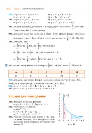 РОЗДІЛ 2. ІНТЕГРАЛ ТА ЙОГО ЗАСТОСУВАННЯ64
295. а) y = 4x – x2
і y = 4 – x; в) y = x3
, y = 8 і x = 1;
б) y = x3
і y = x; г) y = 2x – x2
і y = x2
.
296. а) y = 0,5x
, y = 1, x = –2; в) y = ex
, y = e–x
, x = e;
б) y = 3–x
, y = 3, x = 1; г) y x= 3
, y = x–1
, x = 0,5.
297. Чи при кожному дійсному t > 1 справджується рівність
1
1
x
dx t
t
∫ = ln ?
Проілюструйте її геометрично.
298. Доведіть: якщо при кожному x a b∈[ ]; f(x) > g(x), то фігура, обмежена
лініями x = a, x = b, y = f(x), y = g(x), має площу S f x g x dx
a
b
= ( )− ( )( )∫ .
299. Доведіть, що:
а) f x dx g x dx f x g x dx
a
b
a
b
a
b
( ) + ( ) = ( )+ ( )( )∫ ∫ ∫ ;
б) kf x dx k f x dx
a
b
a
b
( ) = ( )∫ ∫ для кожного k > 0;
в) f x dx f x dx f x dx
a
c
c
b
a
b
( ) + ( ) = ( )∫ ∫ ∫ для a < c < b.
300. (ЗНО, 2017). Обчисліть інтеграл f x dx( )+( )∫ 6
0
2
, якщо f x dx( ) =∫0
2
8.
А Б В Г Д
20 14 2 28 8
301. Доведіть, що площа фігури 1 дорівнює площі фігури 2 (мал. 47).
Знайдіть площу фігури, обмеженої лініями (302, 303).
302. y = x2
+ 4x, y = x2
+ 4x + 3, x = –2, x = 0.
303. y = x2
– 4x, y = x2
– 4x + 3, x = 0, x = 4.
Вправи для повторення
304. Знайдіть первісну функції:
а) y = 2x3
+ 3x2
– 5; б) y = e–x
+ x.
305. Розв’яжіть рівняння:
а) 0,5x2–3x+2
= 1;
б) 52x
– 3 · 5x
– 10 = 0;
в) 2x – 1
– 3x
= 3x + 1
– 2x + 2
.
306. Родина отримала нове житло у 100-квар-
тирному будинку. Яка ймовірність того,
що номер нової квартири не буде містити
цифру 5?
1
1
1
3 4 5 6 7 82
2
O x
y
2
3
4
5
6
7
8
x
8
y =
Мал. 47
 